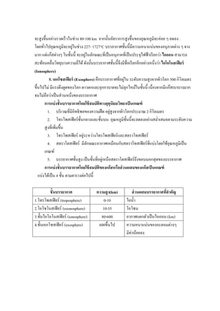 จะสู งขึนอย่างรวดเร็ วในช่วง 80-100 km จากนันอัตราการสู งขึนของอุณหภูมิจะค่อย ๆ ลดลง .
                          ่
โดยทัวไปอุณหภูมิจะอยูในช่วง 227- 1727°C บรรยากาศชันนีมีความหนาแน่นของอนุ ภาคต่าง ๆ จาง
                                   ่
มาก แต่แก๊สต่างๆ ในชันนี จะอยูในลักษณะทีเป็ นอนุภาคทีเป็ นประจุไฟฟ้ าเรี ยกว่า ไอออน สามารถ
สะท้อนคลืนวิทยุบางความถีได้ ดังนันบรรยากาศชันนีจึงมีชือเรี ยกอีกอย่างหนึงว่า ไอโอโนสเฟี ยร์
(Ionosphere)
                                                        ่
           5. เอกโซสเฟี ยร์ (Exosphere) คือบรรยากาศทีอยูใน ระดับความสู งจากผิวโลก 500 กิโลเมตร
ขึนไปไม่ มีแรงดึงดูดของโลก ดาวตกและอุกกาบาตจะไม่ลุกไหม้ในชันนี เนื องจากมีแก๊สเบาบางมาก
จนไม่ถือว่าเป็ นส่ วนหนึงของบรรยากาศ
       การแบ่ งชั นบรรยากาศโดยใช้ สมบัติทางอุตุนิยมวิทยาเป็ นเกณฑ์
                                                  ่
          1. บริ เวณทีมีอิทธิ พลของความฝื ด อยูสูงจากผิวโลกประมาณ 2 กิโลเมตร
          2. โทรโพสเฟี ยร์ ชนกลางและชันบน อุณหภูมิชนนีจะลดลงอย่างสมําเสมอตามระดับความ
                               ั                          ั
       สู งทีเพิมขึน
                                 ่
          3. โทรโพสเฟี ยร์ อยูระหว่างโทรโพสเฟี ยร์ และสตราโทสเฟี ยร์
          4. สตราโตสเฟี ยร์ มีลกษณะอากาศเหมือนกับสตราโทสเฟี ยร์ ทีแบ่งโดยใช้อุณหภูมิเป็ น
                                     ั
       เกณฑ์
          5. บรรยากาศชันสู ง เป็ นชันทีอยูเ่ หนื อสตราโตสเฟี ยร์ ถึงขอบนอกสุ ดของบรรยากาศ
       การแบ่ งชั นบรรยากาศโดยใช้ สมบัติของแก๊ สหรือส่ วนผสมของแก๊ สเป็ นเกณฑ์
  แบ่งได้เป็ น 4 ชัน ตามตารางต่อไปนี

         ชั นบรรยากาศ                ความสู ง(km)         ส่ วนผสมบรรยากาศทีสํ าคัญ
1.โทรโพสเฟี ยร์ (troposphere)           0-10          ไอนํา
2.โอโซโนสเฟี ยร์ (ozonosphere)          10-55         โอโซน
3.ชันไอโอโนสเฟี ยร์ (ionosphere)       80-600         อากาศแตกตัวเป็ นไอออน (Ion)
4.ชันเอกโซสเฟี ยร์ (exosphere)        600ขึนไป        ความหนาแน่นของอะตอมต่างๆ
                                                      มีค่าน้อยลง
 