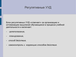 Регулятивные УУД



Блок регулятивных УУД «отвечает» за организацию и
оптимизацию мышления обучающихся в процессе учебной
деятельности и включает:

-   целеполагание,

-   планирование,

- способ действия,

- самоконтроль и коррекцию способов действия.
 