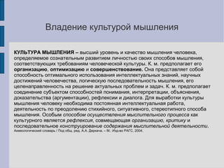 Владение культурой мышления

КУЛЬТУРА МЫШЛЕНИЯ – высший уровень и качество мышления человека,
определяемое сознательным развитием личностью своих способов мышления,
соответствующих требованиям человеческой культуры. К. м. предполагает его
организацию, оптимизацию и совершенствование. Она представляет собой
способность оптимального использования интеллектуальных знаний, научных
достижений человечества, логическую последовательность мышления, его
целенаправленность на решение актуальных проблем и задач. К. м. предполагает
соединение субъектом способностей понимания, интерпретации, объяснения,
доказательства (аргументации), рефлексии и диалога. Для выработки культуры
мышления человеку необходима постоянная интеллектуальная работа,
деятельность по преодолению стихийного, ситуативного, стереотипного способа
мышления. Особым способом осуществления мыслительного процесса как
культурного является рефлексия, совмещающая организацию, критику и
последовательное конструирование содержания мыслительной деятельности.
Акмеологический словарь / Под общ. ред. А.А. Деркача. – М.: Изд-во РАГС, 2004.
 