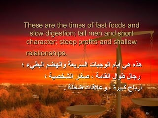 These are the times of fast foods and
  slow digestion; tall men and short
 character; steep profits and shallow
 relationships.
‫هذه هي أيام الوجبات السريعة والهضم البطيء ؛‬
        ‫رجال طوال القامة ، صغار الشخصية ؛‬
              . ‫أرباح كبيرة ، وعلاقات ضحلة‬


                                              15
 