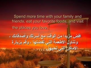 Spend more time with your family and
 friends, eat your favorite foods, and visit
 the places you love.

، ‫ااقض مزيدا من الواقت مع أسرتك وأصداقائك‬
  ‫وتناول الطعمة التي تفضلها ، واقم بزيارة‬
                       . ‫الماكن التي تحبها‬


                                               19
 