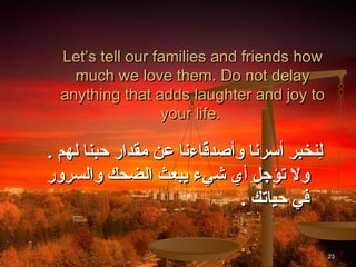 Let’s tell our families and friends how
    much we love them. Do not delay
  anything that adds laughter and joy to
                  your life.

. ‫لنخبر أسرنا وأصدقاءنا عن مقدار حبنا لهم‬
                                        ِ
‫ول تؤجل أي شيء يبعث الضحك والسرور‬
                             . ‫في حياتك‬

                                            23
 