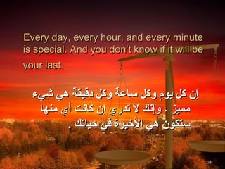 ‫‪Every day, every hour, and every minute‬‬
‫‪is special. And you don’t know if it will be‬‬
‫.‪your last‬‬

  ‫إن كل يوم وكل ساعة وكل دقيقة هي شيء‬
   ‫مميز ، وإنك ل تدري إن كانت أي منها‬
         ‫ستكون هي اليخيرة في حياتك .‬

                                               ‫42‬
 