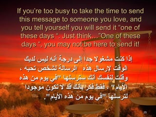 If you’re too busy to take the time to send
 this message to someone you love, and
  you tell yourself you will send it “one of
  these days “. Just think…”One of these
   days “, you may not be here to send it!

  ‫إذا كنت مشغول جدا إلى درجة أنه ليس لديك‬
، ‫الوقت لرسال هذه الرسالة لشخص تحبه‬
‫وقلت لنفسك أنك سترسلها "في يوم من هذه‬
  ‫اليام" ، فقط فكر بأنك قد ل تكون موجودا‬
        ."‫لترسلها "في يوم من هذه اليام‬
                                            25
 