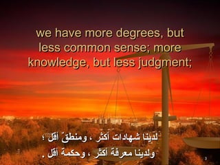 we have more degrees, but
  less common sense; more
knowledge, but less judgment;




  ‫لدينا شهادات أكثر ، ومنطق أقل ؛‬
        ٌ 
  . ‫ولدينا معرفة أكثر ، وحكمة أقل‬   3
 