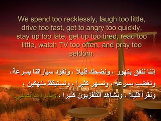 We spend too recklessly, laugh too little,
    drive too fast, get to angry too quickly,
  stay up too late, get up too tired, read too
    little, watch TV too often, and pray too
                     seldom.

،‫إننا ننفق بتهور ، ونضحك قليال ، ونقود سياراتنا بسرعة‬
                          ً ،
     ، ‫ونغضب بسرعة ، ونسهر كثيرا ، ونستيقظ منهكين‬
  .‫ونقرأ قليال ، ونشاهد التلفزيون كثيرا ، ونادرا ما نصلي‬

                                                     5
 
