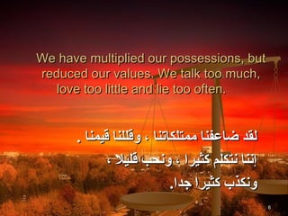 We have multiplied our possessions, but
reduced our values. We talk too much,
   love too little and lie too often.


      . ‫لقد ضاعفنا ممتلكاتنا ، وقللنا قيمنا‬
             ، ‫إننا نتكلم كثيرا ، ونحب قليال‬
                           .‫ونكذب كثيرا جدا‬
                                               6
 