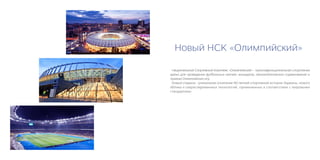 Новый НСК «Олимпийский»

 Национальный Спортивный Комплекс «Олимпийский» - мультифункциональная спортивная
арена для проведения футбольных матчей, концертов, легкоатлетических соревнований и
приема Олимпийских игр.
 Новый стадион - уникальное сочетание 90-летней спортивной истории Украины, нового
облика и сверхсовременных технологий, примененных в соответствии с мировыми
стандартами.
 