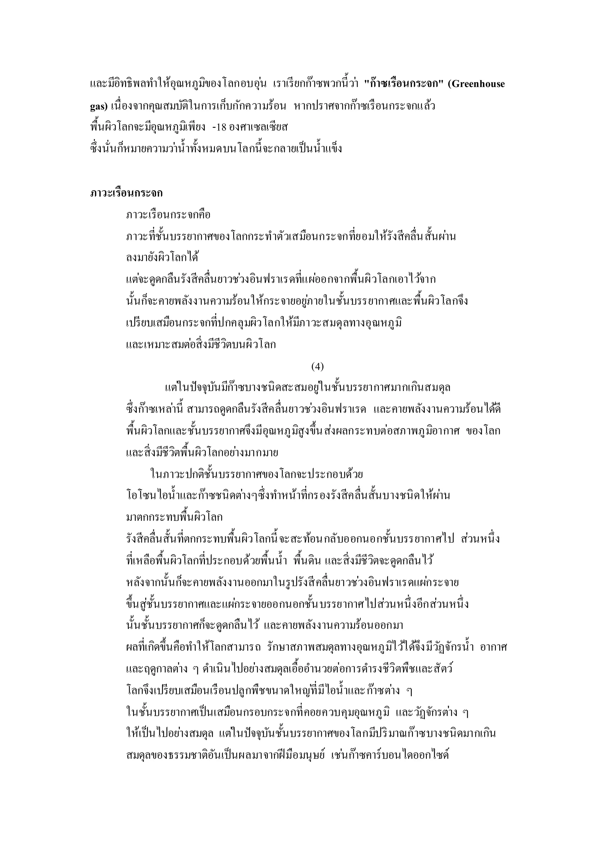 และมีอิทธิพลทาให้อุณหภูมิของโลกอบอุ่น เราเรียกก๊าซพวกนี้ว่า "ก๊าซเรือนกระจก" (Greenhouse
gas) เนื่องจากคุณสมบัติในการเก็บกักความร้อน หากปราศจากก๊าซเรือนกระจกแล้ว
พื้นผิวโลกจะมีอุณหภูมิเพียง -18องศาเซลเซียส
ซึ่งนั่นก็หมายความว่าน้าทั้งหมดบนโลกนี้จะกลายเป็นน้าแข็ง
ภาวะเรือนกระจก
ภาวะเรือนกระจกคือ
ภาวะที่ชั้นบรรยากาศของโลกกระทาตัวเสมือนกระจกที่ยอมให้รังสีคลื่นสั้นผ่าน
ลงมายังผิวโลกได้
แต่จะดูดกลืนรังสีคลื่นยาวช่วงอินฟราเรดที่แผ่ออกจากพื้นผิวโลกเอาไว้จาก
นั้นก็จะคายพลังงานความร้อนให้กระจายอยู่ภายในชั้นบรรยากาศและพื้นผิวโลกจึง
เปรียบเสมือนกระจกที่ปกคลุมผิวโลกให้มีภาวะสมดุลทางอุณหภูมิ
และเหมาะสมต่อสิ่งมีชีวิตบนผิวโลก
(4)
แต่ในปัจจุบันมีก๊าซบางชนิดสะสมอยู่ในชั้นบรรยากาศมากเกินสมดุล
ซึ่งก๊าซเหล่านี้ สามารถดูดกลืนรังสีคลื่นยาวช่วงอินฟราเรด และคายพลังงานความร้อนได้ดี
พื้นผิวโลกและชั้นบรรยากาศจึงมีอุณหภูมิสูงขึ้นส่งผลกระทบต่อสภาพภูมิอากาศ ของโลก
และสิ่งมีชีวิตพื้นผิวโลกอย่างมากมาย
ในภาวะปกติชั้นบรรยากาศของโลกจะประกอบด้วย
โอโซนไอน้าและก๊าซชนิดต่างๆซึ่งทาหน้าที่กรองรังสีคลื่นสั้นบางชนิดให้ผ่าน
มาตกกระทบพื้นผิวโลก
รังสีคลื่นสั้นที่ตกกระทบพื้นผิวโลกนี้จะสะท้อนกลับออกนอกชั้นบรรยากาศไป ส่วนหนึ่ง
ที่เหลือพื้นผิวโลกที่ประกอบด้วยพื้นน้า พื้นดิน และสิ่งมีชีวิตจะดูดกลืนไว้
หลังจากนั้นก็จะคายพลังงานออกมาในรูปรังสีคลื่นยาวช่วงอินฟราเรดแผ่กระจาย
ขึ้นสู่ชั้นบรรยากาศและแผ่กระจายออกนอกชั้นบรรยากาศไปส่วนหนึ่งอีกส่วนหนึ่ง
นั้นชั้นบรรยากาศก็จะดูดกลืนไว้ และคายพลังงานความร้อนออกมา
ผลที่เกิดขึ้นคือทาให้โลกสามารถ รักษาสภาพสมดุลทางอุณหภูมิไว้ได้จึงมีวัฏจักรน้า อากาศ
และฤดูกาลต่าง ๆ ดาเนินไปอย่างสมดุลเอื้ออานวยต่อการดารงชีวิตพืชและสัตว์
โลกจึงเปรียบเสมือนเรือนปลูกพืชขนาดใหญ่ที่มีไอน้าและก๊าซต่าง ๆ
ในชั้นบรรยากาศเป็นเสมือนกรอบกระจกที่คอยควบคุมอุณหภูมิ และวัฏจักรต่าง ๆ
ให้เป็นไปอย่างสมดุล แต่ในปัจจุบันชั้นบรรยากาศของโลกมีปริมาณก๊าซบางชนิดมากเกิน
สมดุลของธรรมชาติอันเป็นผลมาจากฝีมือมนุษย์ เช่นก๊าซคาร์บอนไดออกไซด์
 