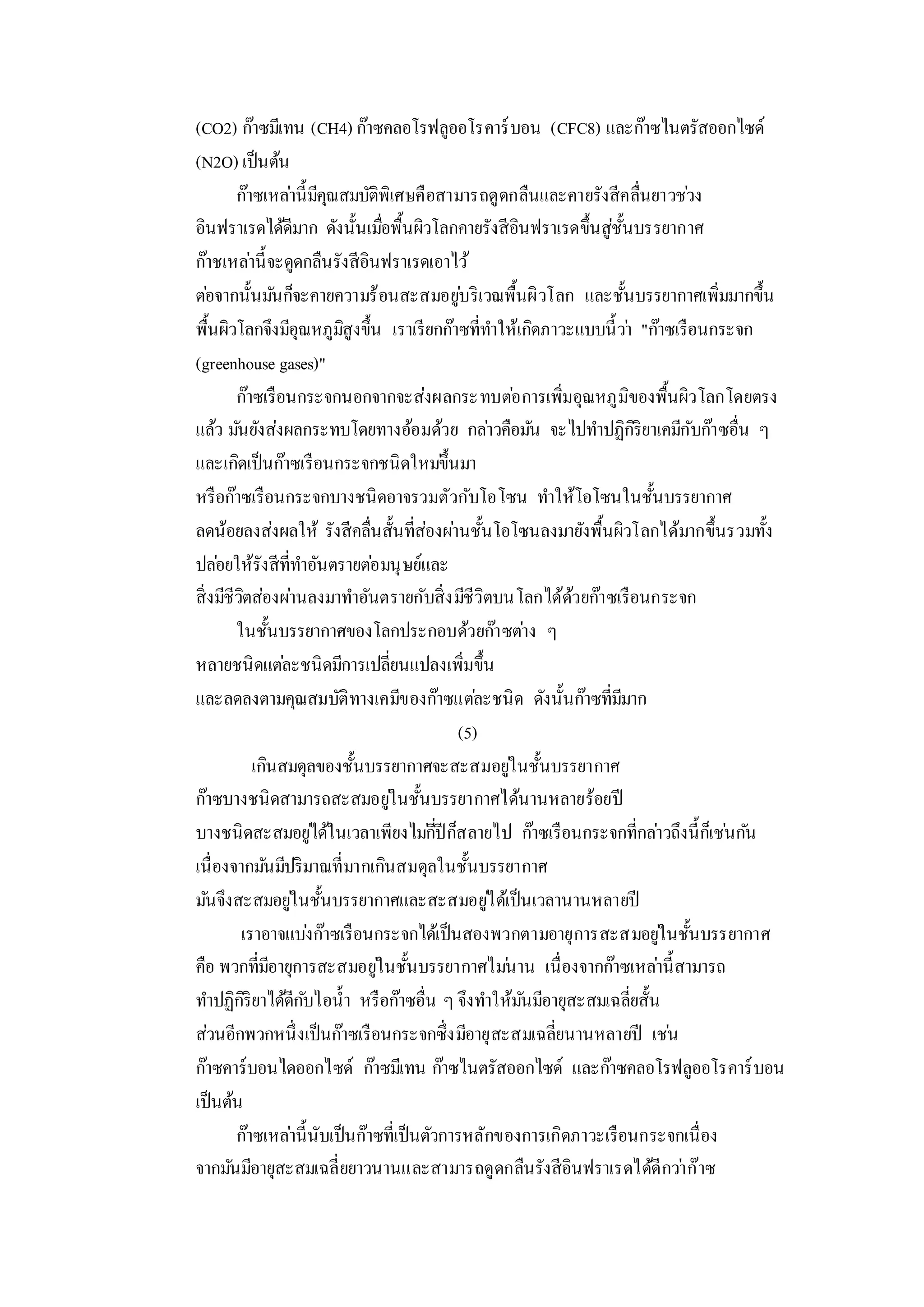 (CO2) ก๊าซมีเทน (CH4) ก๊าซคลอโรฟลูออโรคาร์บอน (CFC8) และก๊าซไนตรัสออกไซด์
(N2O) เป็นต้น
ก๊าซเหล่านี้มีคุณสมบัติพิเศษคือสามารถดูดกลืนและคายรังสีคลื่นยาวช่วง
อินฟราเรดได้ดีมาก ดังนั้นเมื่อพื้นผิวโลกคายรังสีอินฟราเรดขึ้นสู่ชั้นบรรยากาศ
ก๊าชเหล่านี้จะดูดกลืนรังสีอินฟราเรดเอาไว้
ต่อจากนั้นมันก็จะคายความร้อนสะสมอยู่บริเวณพื้นผิวโลก และชั้นบรรยากาศเพิ่มมากขึ้น
พื้นผิวโลกจึงมีอุณหภูมิสูงขึ้น เราเรียกก๊าซที่ทาให้เกิดภาวะแบบนี้ว่า "ก๊าซเรือนกระจก
(greenhouse gases)"
ก๊าซเรือนกระจกนอกจากจะส่งผลกระทบต่อการเพิ่มอุณหภูมิของพื้นผิวโลกโดยตรง
แล้ว มันยังส่งผลกระทบโดยทางอ้อมด้วย กล่าวคือมัน จะไปทาปฏิกิริยาเคมีกับก๊าซอื่น ๆ
และเกิดเป็นก๊าซเรือนกระจกชนิดใหม่ขึ้นมา
หรือก๊าซเรือนกระจกบางชนิดอาจรวมตัวกับโอโซน ทาให้โอโซนในชั้นบรรยากาศ
ลดน้อยลงส่งผลให้ รังสีคลื่นสั้นที่ส่องผ่านชั้นโอโซนลงมายังพื้นผิวโลกได้มากขึ้นรวมทั้ง
ปล่อยให้รังสีที่ทาอันตรายต่อมนุษย์และ
สิ่งมีชีวิตส่องผ่านลงมาทาอันตรายกับสิ่งมีชีวิตบนโลกได้ด้วยก๊าซเรือนกระจก
ในชั้นบรรยากาศของโลกประกอบด้วยก๊าซต่าง ๆ
หลายชนิดแต่ละชนิดมีการเปลี่ยนแปลงเพิ่มขึ้น
และลดลงตามคุณสมบัติทางเคมีของก๊าซแต่ละชนิด ดังนั้นก๊าซที่มีมาก
(5)
เกินสมดุลของชั้นบรรยากาศจะสะสมอยู่ในชั้นบรรยากาศ
ก๊าซบางชนิดสามารถสะสมอยู่ในชั้นบรรยากาศได้นานหลายร้อยปี
บางชนิดสะสมอยู่ได้ในเวลาเพียงไม่กี่ปีก็สลายไป ก๊าซเรือนกระจกที่กล่าวถึงนี้ก็เช่นกัน
เนื่องจากมันมีปริมาณที่มากเกินสมดุลในชั้นบรรยากาศ
มันจึงสะสมอยู่ในชั้นบรรยากาศและสะสมอยู่ได้เป็นเวลานานหลายปี
เราอาจแบ่งก๊าซเรือนกระจกได้เป็นสองพวกตามอายุการสะสมอยู่ในชั้นบรรยากาศ
คือ พวกที่มีอายุการสะสมอยู่ในชั้นบรรยากาศไม่นาน เนื่องจากก๊าซเหล่านี้สามารถ
ทาปฏิกิริยาได้ดีกับไอน้า หรือก๊าซอื่น ๆ จึงทาให้มันมีอายุสะสมเฉลี่ยสั้น
ส่วนอีกพวกหนึ่งเป็นก๊าซเรือนกระจกซึ่งมีอายุสะสมเฉลี่ยนานหลายปี เช่น
ก๊าซคาร์บอนไดออกไซด์ ก๊าซมีเทน ก๊าซไนตรัสออกไซด์ และก๊าซคลอโรฟลูออโรคาร์บอน
เป็นต้น
ก๊าซเหล่านี้นับเป็นก๊าซที่เป็นตัวการหลักของการเกิดภาวะเรือนกระจกเนื่อง
จากมันมีอายุสะสมเฉลี่ยยาวนานและสามารถดูดกลืนรังสีอินฟราเรดได้ดีกว่าก๊าซ
 