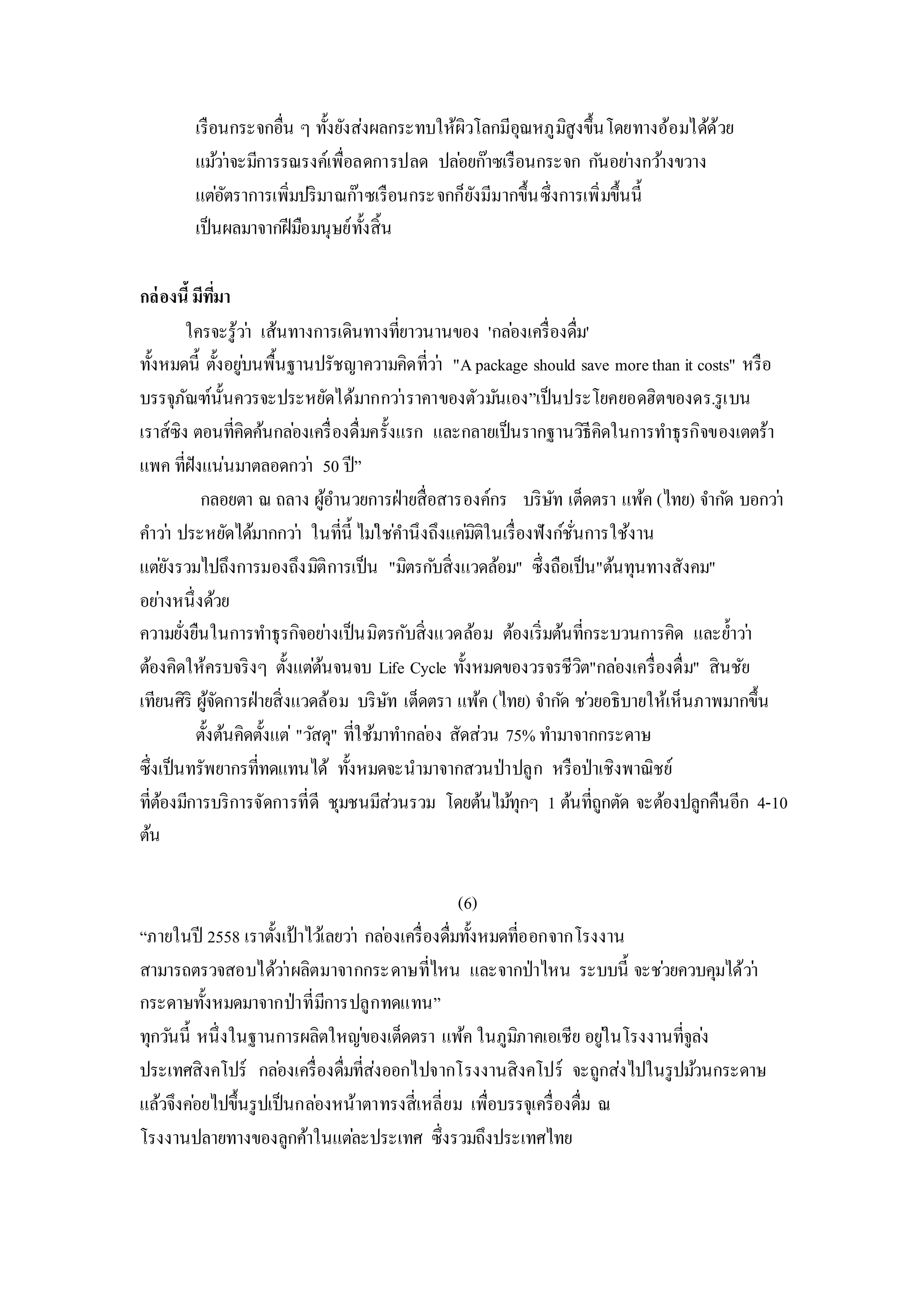 เรือนกระจกอื่น ๆ ทั้งยังส่งผลกระทบให้ผิวโลกมีอุณหภูมิสูงขึ้นโดยทางอ้อมได้ด้วย
แม้ว่าจะมีการรณรงค์เพื่อลดการปลด ปล่อยก๊าซเรือนกระจก กันอย่างกว้างขวาง
แต่อัตราการเพิ่มปริมาณก๊าซเรือนกระจกก็ยังมีมากขึ้นซึ่งการเพิ่มขึ้นนี้
เป็นผลมาจากฝีมือมนุษย์ทั้งสิ้น
กล่องนี้มีที่มา
ใครจะรู้ว่า เส้นทางการเดินทางที่ยาวนานของ 'กล่องเครื่องดื่ม'
ทั้งหมดนี้ ตั้งอยู่บนพื้นฐานปรัชญาความคิดที่ว่า "Apackage should save morethan it costs" หรือ
บรรจุภัณฑ์นั้นควรจะประหยัดได้มากกว่าราคาของตัวมันเอง”เป็นประโยคยอดฮิตของดร.รูเบน
เราส์ซิง ตอนที่คิดค้นกล่องเครื่องดื่มครั้งแรก และกลายเป็นรากฐานวิธีคิดในการทาธุรกิจของเตตร้า
แพค ที่ฝังแน่นมาตลอดกว่า 50 ปี”
กลอยตา ณ ถลาง ผู้อานวยการฝ่ายสื่อสารองค์กร บริษัท เต็ดตรา แพ้ค (ไทย) จากัด บอกว่า
คาว่า ประหยัดได้มากกว่า ในที่นี้ ไม่ใช่คานึงถึงแค่มิติในเรื่องฟังก์ชั่นการใช้งาน
แต่ยังรวมไปถึงการมองถึงมิติการเป็น "มิตรกับสิ่งแวดล้อม" ซึ่งถือเป็น"ต้นทุนทางสังคม"
อย่างหนึ่งด้วย
ความยั่งยืนในการทาธุรกิจอย่างเป็นมิตรกับสิ่งแวดล้อม ต้องเริ่มต้นที่กระบวนการคิด และย้าว่า
ต้องคิดให้ครบจริงๆ ตั้งแต่ต้นจนจบ Life Cycle ทั้งหมดของวรจรชีวิต"กล่องเครื่องดื่ม" สินชัย
เทียนศิริ ผู้จัดการฝ่ายสิ่งแวดล้อม บริษัท เต็ดตรา แพ้ค (ไทย) จากัด ช่วยอธิบายให้เห็นภาพมากขึ้น
ตั้งต้นคิดตั้งแต่ "วัสดุ" ที่ใช้มาทากล่อง สัดส่วน 75% ทามาจากกระดาษ
ซึ่งเป็นทรัพยากรที่ทดแทนได้ ทั้งหมดจะนามาจากสวนป่าปลูก หรือป่าเชิงพาณิชย์
ที่ต้องมีการบริการจัดการที่ดี ชุมชนมีส่วนรวม โดยต้นไม้ทุกๆ 1 ต้นที่ถูกตัด จะต้องปลูกคืนอีก 4-10
ต้น
(6)
“ภายในปี 2558 เราตั้งเป้าไว้เลยว่า กล่องเครื่องดื่มทั้งหมดที่ออกจากโรงงาน
สามารถตรวจสอบได้ว่าผลิตมาจากกระดาษที่ไหน และจากป่าไหน ระบบนี้ จะช่วยควบคุมได้ว่า
กระดาษทั้งหมดมาจากป่าที่มีการปลูกทดแทน”
ทุกวันนี้ หนึ่งในฐานการผลิตใหญ่ของเต็ดตรา แพ้ค ในภูมิภาคเอเชีย อยู่ในโรงงานที่จูล่ง
ประเทศสิงคโปร์ กล่องเครื่องดื่มที่ส่งออกไปจากโรงงานสิงคโปร์ จะถูกส่งไปในรูปม้วนกระดาษ
แล้วจึงค่อยไปขึ้นรูปเป็นกล่องหน้าตาทรงสี่เหลี่ยม เพื่อบรรจุเครื่องดื่ม ณ
โรงงานปลายทางของลูกค้าในแต่ละประเทศ ซึ่งรวมถึงประเทศไทย
 