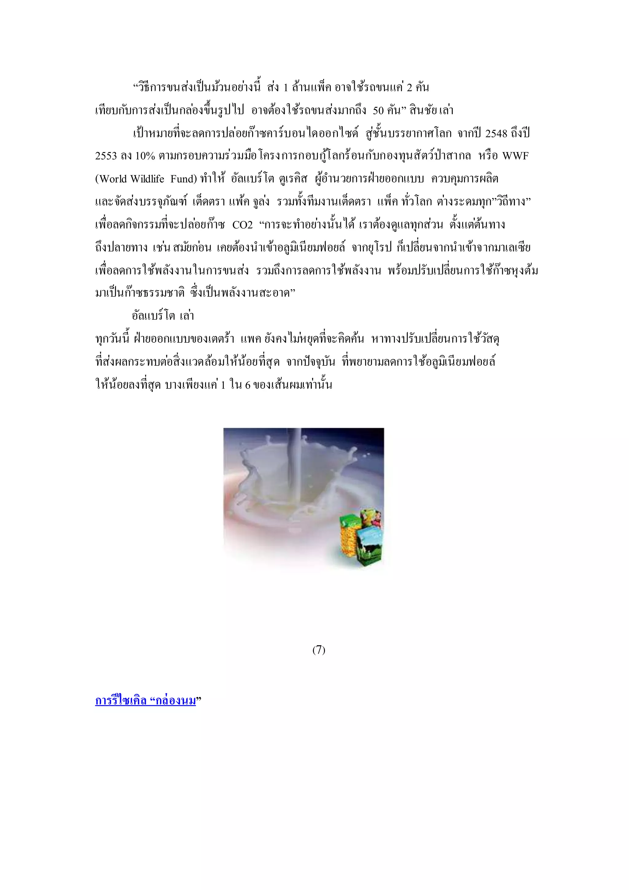 “วิธีการขนส่งเป็นม้วนอย่างนี้ ส่ง 1 ล้านแพ็ค อาจใช้รถขนแค่ 2 คัน
เทียบกับการส่งเป็นกล่องขึ้นรูปไป อาจต้องใช้รถขนส่งมากถึง 50 คัน” สินชัยเล่า
เป้าหมายที่จะลดการปล่อยก๊าซคาร์บอนไดออกไซด์ สู่ชั้นบรรยากาศโลก จากปี 2548 ถึงปี
2553 ลง 10% ตามกรอบความร่วมมือโครงการกอบกู้โลกร้อนกับกองทุนสัตว์ป่าสากล หรือ WWF
(World Wildlife Fund) ทาให้ อัลแบร์โต ตูเรคิส ผู้อานวยการฝ่ายออกแบบ ควบคุมการผลิต
และจัดส่งบรรจุภัณฑ์ เต็ดตรา แพ้ค จูล่ง รวมทั้งทีมงานเต็ดตรา แพ็ค ทั่วโลก ต่างระดมทุก”วิถีทาง”
เพื่อลดกิจกรรมที่จะปล่อยก๊าซ CO2 “การจะทาอย่างนั้นได้ เราต้องดูแลทุกส่วน ตั้งแต่ต้นทาง
ถึงปลายทาง เช่นสมัยก่อน เคยต้องนาเข้าอลูมิเนียมฟอยล์ จากยุโรป ก็เปลี่ยนจากนาเข้าจากมาเลเซีย
เพื่อลดการใช้พลังงานในการขนส่ง รวมถึงการลดการใช้พลังงาน พร้อมปรับเปลี่ยนการใช้ก๊าซหุงต้ม
มาเป็นก๊าซธรรมชาติ ซึ่งเป็นพลังงานสะอาด”
อัลแบร์โต เล่า
ทุกวันนี้ ฝ่ายออกแบบของเตตร้า แพค ยังคงไม่หยุดที่จะคิดค้น หาทางปรับเปลี่ยนการใช้วัสดุ
ที่ส่งผลกระทบต่อสิ่งแวดล้อมให้น้อยที่สุด จากปัจจุบัน ที่พยายามลดการใช้อลูมิเนียมฟอยล์
ให้น้อยลงที่สุด บางเพียงแค่1 ใน 6ของเส้นผมเท่านั้น
(7)
การรีไซเคิล “กล่องนม”
 