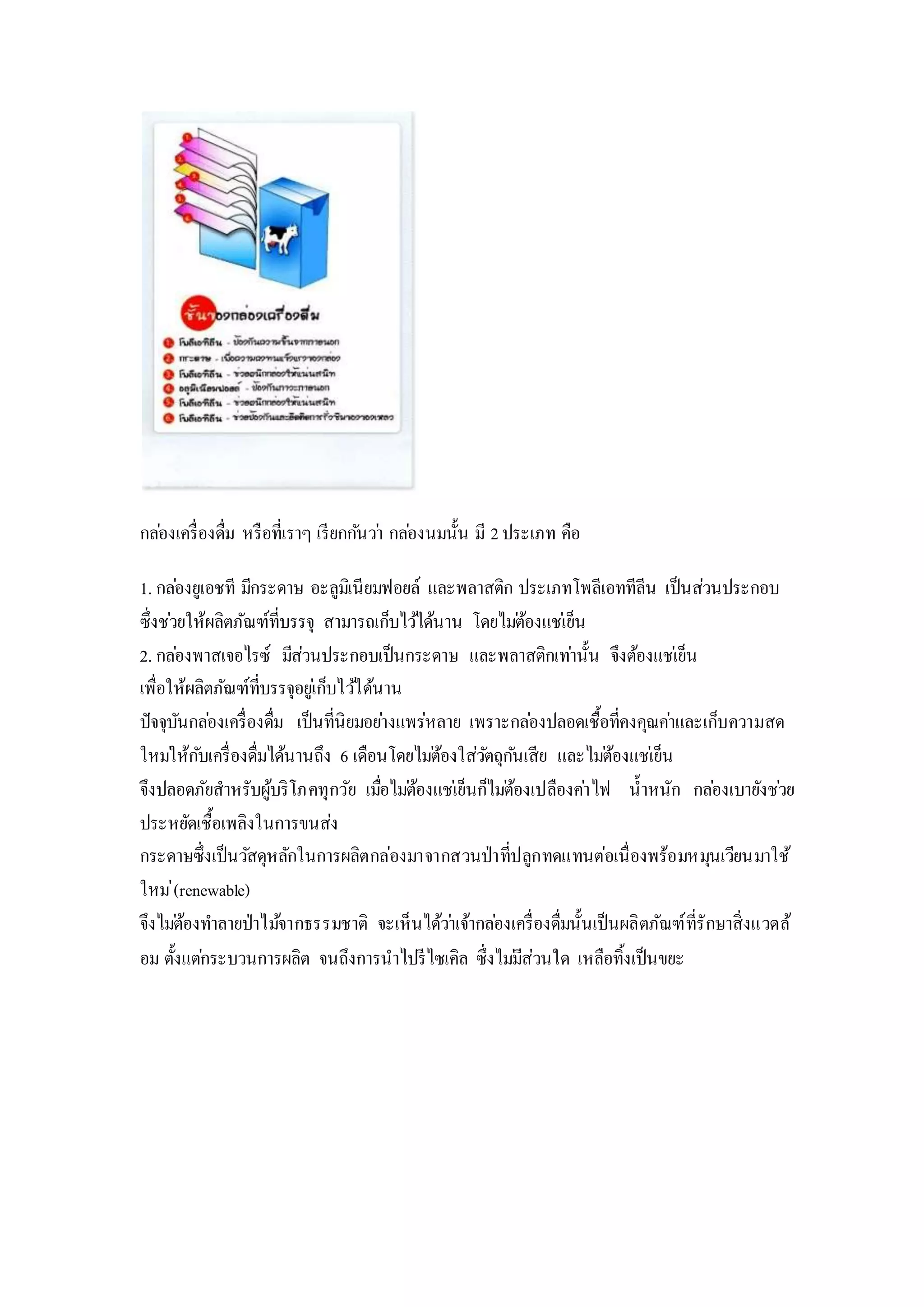 กล่องเครื่องดื่ม หรือที่เราๆ เรียกกันว่า กล่องนมนั้น มี 2ประเภท คือ
1. กล่องยูเอชที มีกระดาษ อะลูมิเนียมฟอยล์ และพลาสติก ประเภทโพลีเอททีลีน เป็นส่วนประกอบ
ซึ่งช่วยให้ผลิตภัณฑ์ที่บรรจุ สามารถเก็บไว้ได้นาน โดยไม่ต้องแช่เย็น
2. กล่องพาสเจอไรซ์ มีส่วนประกอบเป็นกระดาษ และพลาสติกเท่านั้น จึงต้องแช่เย็น
เพื่อให้ผลิตภัณฑ์ที่บรรจุอยู่เก็บไว้ได้นาน
ปัจจุบันกล่องเครื่องดื่ม เป็นที่นิยมอย่างแพร่หลาย เพราะกล่องปลอดเชื้อที่คงคุณค่าและเก็บความสด
ใหม่ให้กับเครื่องดื่มได้นานถึง 6 เดือนโดยไม่ต้องใส่วัตถุกันเสีย และไม่ต้องแช่เย็น
จึงปลอดภัยสาหรับผู้บริโภคทุกวัย เมื่อไม่ต้องแช่เย็นก็ไม่ต้องเปลืองค่าไฟ น้าหนัก กล่องเบายังช่วย
ประหยัดเชื้อเพลิงในการขนส่ง
กระดาษซึ่งเป็นวัสดุหลักในการผลิตกล่องมาจากสวนป่าที่ปลูกทดแทนต่อเนื่องพร้อมหมุนเวียนมาใช้
ใหม่(renewable)
จึงไม่ต้องทาลายป่าไม้จากธรรมชาติ จะเห็นได้ว่าเจ้ากล่องเครื่องดื่มนั้นเป็นผลิตภัณฑ์ที่รักษาสิ่งแวดล้
อม ตั้งแต่กระบวนการผลิต จนถึงการนาไปรีไซเคิล ซึ่งไม่มีส่วนใด เหลือทิ้งเป็นขยะ
 