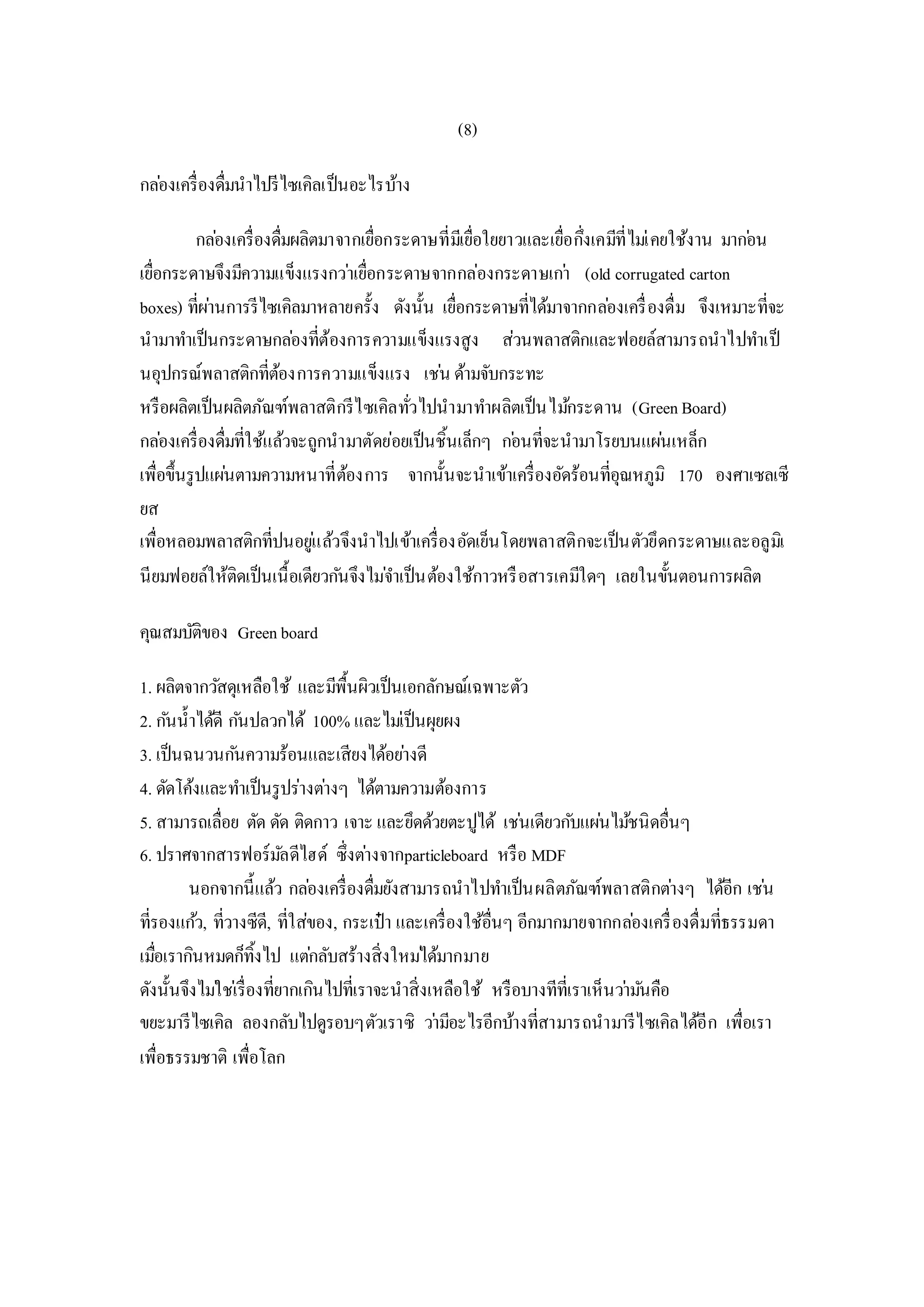 (8)
กล่องเครื่องดื่มนาไปรีไซเคิลเป็นอะไรบ้าง
กล่องเครื่องดื่มผลิตมาจากเยื่อกระดาษที่มีเยื่อใยยาวและเยื่อกึ่งเคมีที่ไม่เคยใช้งาน มาก่อน
เยื่อกระดาษจึงมีความแข็งแรงกว่าเยื่อกระดาษจากกล่องกระดาษเก่า (old corrugated carton
boxes) ที่ผ่านการรีไซเคิลมาหลายครั้ง ดังนั้น เยื่อกระดาษที่ได้มาจากกล่องเครื่องดื่ม จึงเหมาะที่จะ
นามาทาเป็นกระดาษกล่องที่ต้องการความแข็งแรงสูง ส่วนพลาสติกและฟอยล์สามารถนาไปทาเป็
นอุปกรณ์พลาสติกที่ต้องการความแข็งแรง เช่น ด้ามจับกระทะ
หรือผลิตเป็นผลิตภัณฑ์พลาสติกรีไซเคิลทั่วไปนามาทาผลิตเป็นไม้กระดาน (GreenBoard)
กล่องเครื่องดื่มที่ใช้แล้วจะถูกนามาตัดย่อยเป็นชิ้นเล็กๆ ก่อนที่จะนามาโรยบนแผ่นเหล็ก
เพื่อขึ้นรูปแผ่นตามความหนาที่ต้องการ จากนั้นจะนาเข้าเครื่องอัดร้อนที่อุณหภูมิ 170 องศาเซลเซี
ยส
เพื่อหลอมพลาสติกที่ปนอยู่แล้วจึงนาไปเข้าเครื่องอัดเย็นโดยพลาสติกจะเป็นตัวยึดกระดาษและอลูมิเ
นียมฟอยล์ให้ติดเป็นเนื้อเดียวกันจึงไม่จาเป็นต้องใช้กาวหรือสารเคมีใดๆ เลยในขั้นตอนการผลิต
คุณสมบัติของ Greenboard
1. ผลิตจากวัสดุเหลือใช้ และมีพื้นผิวเป็นเอกลักษณ์เฉพาะตัว
2. กันน้าได้ดี กันปลวกได้ 100% และไม่เป็นผุยผง
3. เป็นฉนวนกันความร้อนและเสียงได้อย่างดี
4. ดัดโค้งและทาเป็นรูปร่างต่างๆ ได้ตามความต้องการ
5. สามารถเลื่อย ตัด ดัด ติดกาว เจาะ และยึดด้วยตะปูได้ เช่นเดียวกับแผ่นไม้ชนิดอื่นๆ
6. ปราศจากสารฟอร์มัลดีไฮด์ ซึ่งต่างจากparticleboard หรือ MDF
นอกจากนี้แล้ว กล่องเครื่องดื่มยังสามารถนาไปทาเป็นผลิตภัณฑ์พลาสติกต่างๆ ได้อีก เช่น
ที่รองแก้ว, ที่วางซีดี, ที่ใส่ของ, กระเป๋า และเครื่องใช้อื่นๆ อีกมากมายจากกล่องเครื่องดื่มที่ธรรมดา
เมื่อเรากินหมดก็ทิ้งไป แต่กลับสร้างสิ่งใหม่ได้มากมาย
ดังนั้นจึงไม่ใช่เรื่องที่ยากเกินไปที่เราจะนาสิ่งเหลือใช้ หรือบางทีที่เราเห็นว่ามันคือ
ขยะมารีไซเคิล ลองกลับไปดูรอบๆตัวเราซิ ว่ามีอะไรอีกบ้างที่สามารถนามารีไซเคิลได้อีก เพื่อเรา
เพื่อธรรมชาติ เพื่อโลก
 