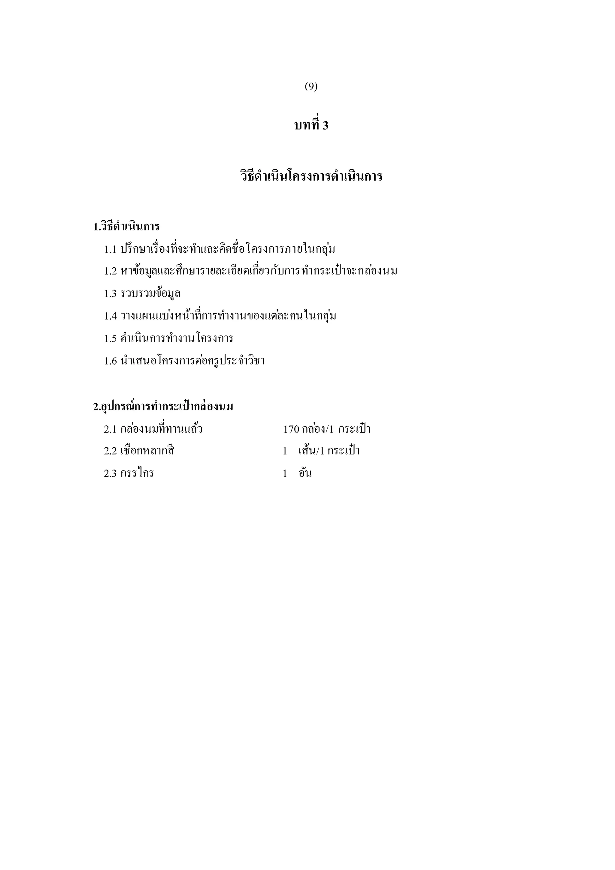 (9)
บทที่ 3
วิธีดาเนินโครงการดาเนินการ
1.วิธีดาเนินการ
1.1 ปรึกษาเรื่องที่จะทาและคิดชื่อโครงการภายในกลุ่ม
1.2 หาข้อมูลและศึกษารายละเอียดเกี่ยวกับการทากระเป๋าจะกล่องนม
1.3 รวบรวมข้อมูล
1.4 วางแผนแบ่งหน้าที่การทางานของแต่ละคนในกลุ่ม
1.5 ดาเนินการทางานโครงการ
1.6 นาเสนอโครงการต่อครูประจาวิชา
2.อุปกรณ์การทากระเป๋ากล่องนม
2.1 กล่องนมที่ทานแล้ว 170กล่อง/1 กระเป๋า
2.2 เชือกหลากสี 1 เส้น/1กระเป๋า
2.3 กรรไกร 1 อัน
 