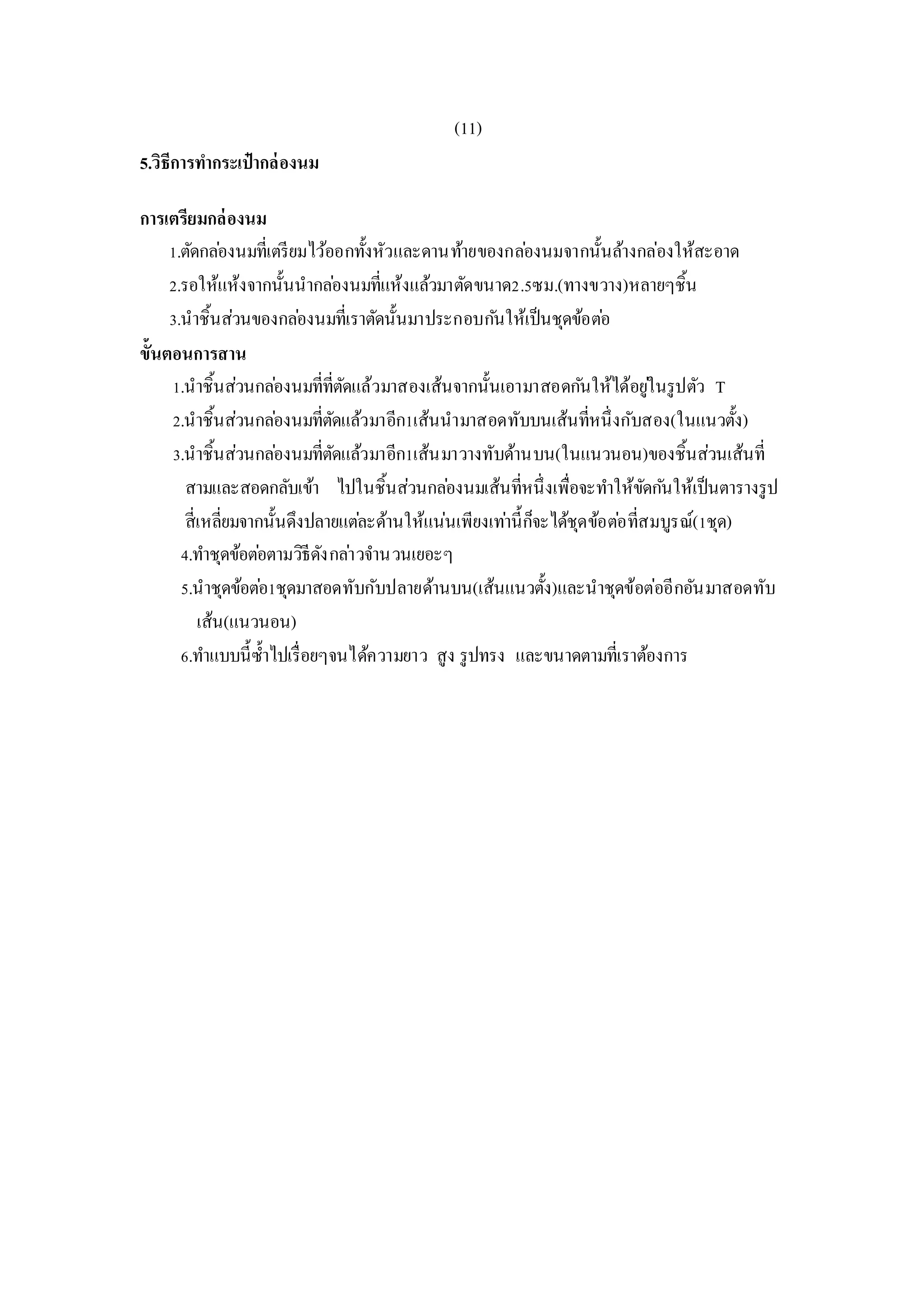 (11)
5.วิธีการทากระเป๋ากล่องนม
การเตรียมกล่องนม
1.ตัดกล่องนมที่เตรียมไว้ออกทั้งหัวและดานท้ายของกล่องนมจากนั้นล้างกล่องให้สะอาด
2.รอให้แห้งจากนั้นนากล่องนมที่แห้งแล้วมาตัดขนาด2.5ซม.(ทางขวาง)หลายๆชิ้น
3.นาชิ้นส่วนของกล่องนมที่เราตัดนั้นมาประกอบกันให้เป็นชุดข้อต่อ
ขั้นตอนการสาน
1.นาชิ้นส่วนกล่องนมที่ที่ตัดแล้วมาสองเส้นจากนั้นเอามาสอดกันให้ได้อยู่ในรูปตัว T
2.นาชิ้นส่วนกล่องนมที่ตัดแล้วมาอีก1เส้นนามาสอดทับบนเส้นที่หนึ่งกับสอง(ในแนวตั้ง)
3.นาชิ้นส่วนกล่องนมที่ตัดแล้วมาอีก1เส้นมาวางทับด้านบน(ในแนวนอน)ของชิ้นส่วนเส้นที่
สามและสอดกลับเข้า ไปในชิ้นส่วนกล่องนมเส้นที่หนึ่งเพื่อจะทาให้ขัดกันให้เป็นตารางรูป
สี่เหลี่ยมจากนั้นดึงปลายแต่ละด้านให้แน่นเพียงเท่านี้ก็จะได้ชุดข้อต่อที่สมบูรณ์(1ชุด)
4.ทาชุดข้อต่อตามวิธีดังกล่าวจานวนเยอะๆ
5.นาชุดข้อต่อ1ชุดมาสอดทับกับปลายด้านบน(เส้นแนวตั้ง)และนาชุดข้อต่ออีกอันมาสอดทับ
เส้น(แนวนอน)
6.ทาแบบนี้ซ้าไปเรื่อยๆจนได้ความยาว สูง รูปทรง และขนาดตามที่เราต้องการ
 