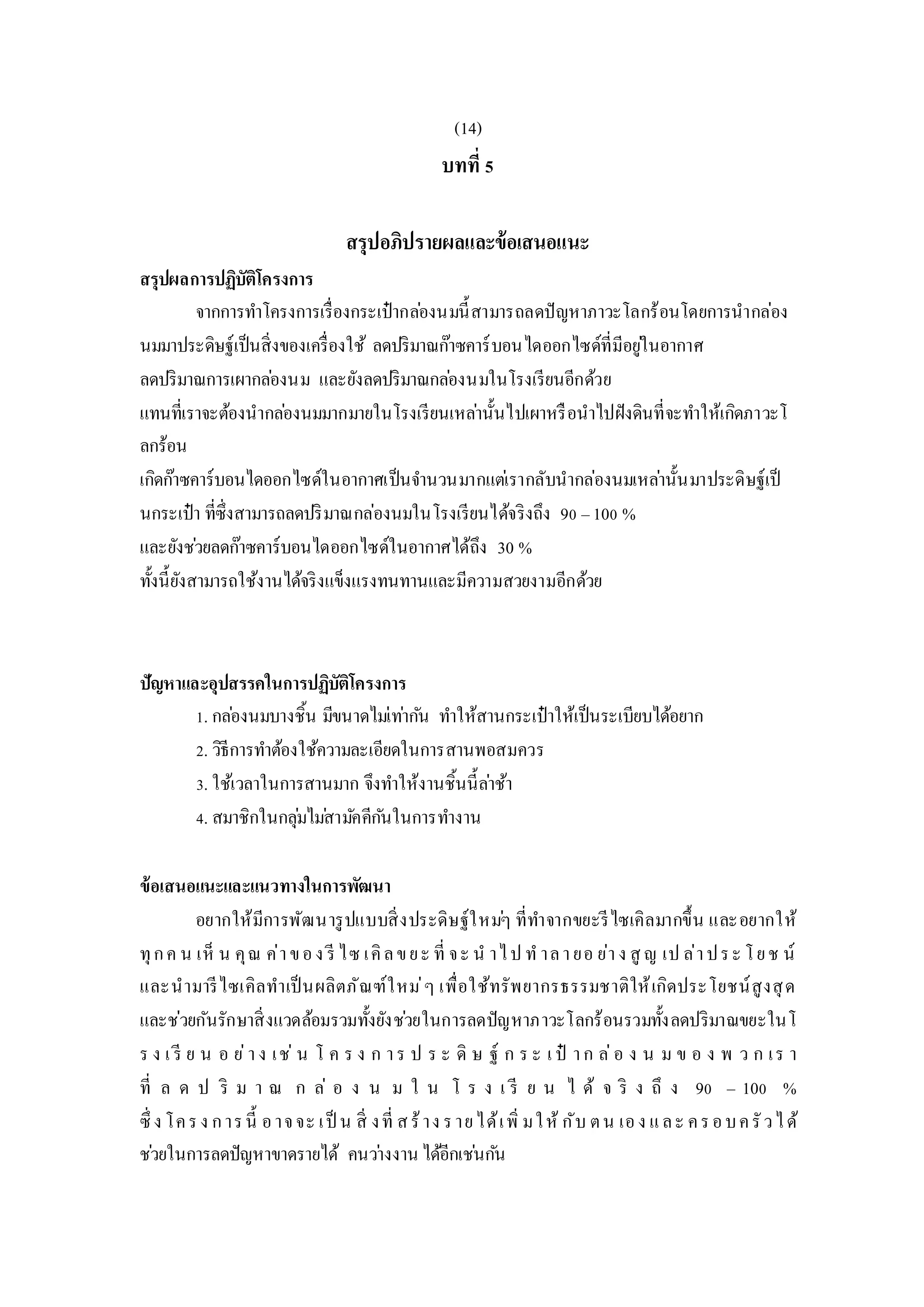 (14)
บทที่ 5
สรุปอภิปรายผลและข้อเสนอแนะ
สรุปผลการปฏิบัติโครงการ
จากการทาโครงการเรื่องกระเป๋ากล่องนมนี้สามารถลดปัญหาภาวะโลกร้อนโดยการนากล่อง
นมมาประดิษฐ์เป็นสิ่งของเครื่องใช้ ลดปริมาณก๊าซคาร์บอนไดออกไซด์ที่มีอยู่ในอากาศ
ลดปริมาณการเผากล่องนม และยังลดปริมาณกล่องนมในโรงเรียนอีกด้วย
แทนที่เราจะต้องนากล่องนมมากมายในโรงเรียนเหล่านั้นไปเผาหรือนาไปฝังดินที่จะทาให้เกิดภาวะโ
ลกร้อน
เกิดก๊าซคาร์บอนไดออกไซด์ในอากาศเป็นจานวนมากแต่เรากลับนากล่องนมเหล่านั้นมาประดิษฐ์เป็
นกระเป๋า ที่ซึ่งสามารถลดปริมาณกล่องนมในโรงเรียนได้จริงถึง 90 –100 %
และยังช่วยลดก๊าซคาร์บอนไดออกไซด์ในอากาศได้ถึง 30 %
ทั้งนี้ยังสามารถใช้งานได้จริงแข็งแรงทนทานและมีความสวยงามอีกด้วย
ปัญหาและอุปสรรคในการปฏิบัติโครงการ
1. กล่องนมบางชิ้น มีขนาดไม่เท่ากัน ทาให้สานกระเป๋าให้เป็นระเบียบได้อยาก
2. วิธีการทาต้องใช้ความละเอียดในการสานพอสมควร
3. ใช้เวลาในการสานมาก จึงทาให้งานชิ้นนี้ล่าช้า
4. สมาชิกในกลุ่มไม่สามัคคีกันในการทางาน
ข้อเสนอแนะและแนวทางในการพัฒนา
อยากให้มีการพัฒนารูปแบบสิ่งประดิษฐ์ใหม่ๆ ที่ทาจากขยะรีไซเคิลมากขึ้น และอยากให้
ทุกค น เห็ น คุณ ค่าของ รี ไซ เคิลขยะ ที่ จะ น าไป ท าลายอ ย่าง สู ญ เป ล่าประ โยช น์
และนามารีไซเคิลทาเป็นผลิตภัณฑ์ใหม่ๆ เพื่อใช้ทรัพยากรธรรมชาติให้เกิดประโยชน์สูงสุด
และช่วยกันรักษาสิ่งแวดล้อมรวมทั้งยังช่วยในการลดปัญหาภาวะโลกร้อนรวมทั้งลดปริมาณขยะในโ
ร ง เ รี ย น อ ย่าง เช่ น โ ค ร ง ก าร ป ร ะ ดิ ษ ฐ์ ก ร ะ เ ป๋ าก ล่อ ง น ม ข อ ง พ ว ก เร า
ที่ ล ด ป ริ ม า ณ ก ล่ อ ง น ม ใ น โ ร ง เ รี ย น ไ ด้ จ ริ ง ถึ ง 90 – 100 %
ซึ่ ง โครง การนี้ อาจจะ เป็ น สิ่ งที่ สร้าง รายได้เพิ่ มให้ กับ ตน เอง และ ครอบครัวได้
ช่วยในการลดปัญหาขาดรายได้ คนว่างงาน ได้อีกเช่นกัน
 