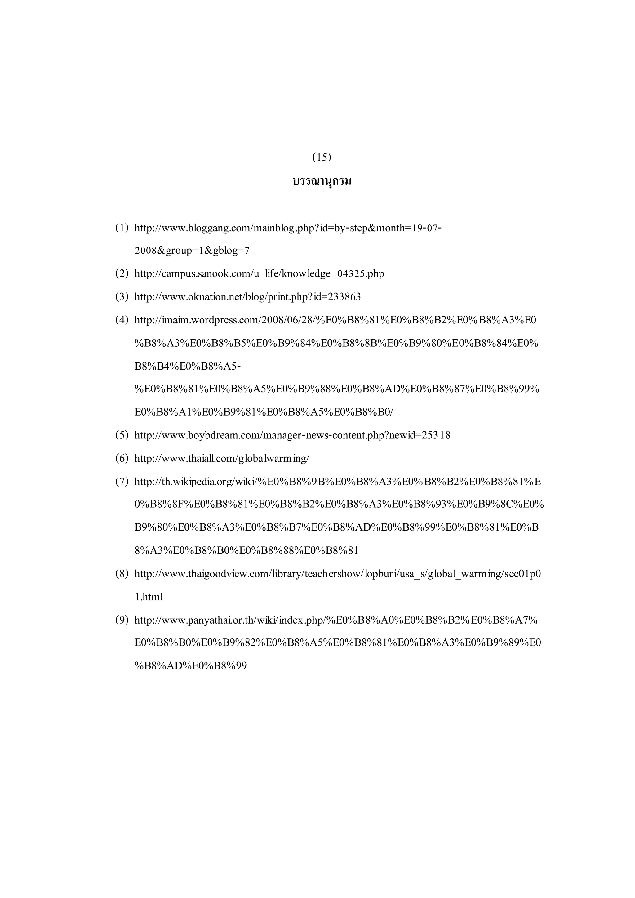 (15)
บรรณานุกรม
(1) http://www.bloggang.com/mainblog.php?id=by-step&month=19-07-
2008&group=1&gblog=7
(2) http://campus.sanook.com/u_life/knowledge_04325.php
(3) http://www.oknation.net/blog/print.php?id=233863
(4) http://imaim.wordpress.com/2008/06/28/%E0%B8%81%E0%B8%B2%E0%B8%A3%E0
%B8%A3%E0%B8%B5%E0%B9%84%E0%B8%8B%E0%B9%80%E0%B8%84%E0%
B8%B4%E0%B8%A5-
%E0%B8%81%E0%B8%A5%E0%B9%88%E0%B8%AD%E0%B8%87%E0%B8%99%
E0%B8%A1%E0%B9%81%E0%B8%A5%E0%B8%B0/
(5) http://www.boybdream.com/manager-news-content.php?newid=25318
(6) http://www.thaiall.com/globalwarming/
(7) http://th.wikipedia.org/wiki/%E0%B8%9B%E0%B8%A3%E0%B8%B2%E0%B8%81%E
0%B8%8F%E0%B8%81%E0%B8%B2%E0%B8%A3%E0%B8%93%E0%B9%8C%E0%
B9%80%E0%B8%A3%E0%B8%B7%E0%B8%AD%E0%B8%99%E0%B8%81%E0%B
8%A3%E0%B8%B0%E0%B8%88%E0%B8%81
(8) http://www.thaigoodview.com/library/teachershow/lopburi/usa_s/global_warming/sec01p0
1.html
(9) http://www.panyathai.or.th/wiki/index.php/%E0%B8%A0%E0%B8%B2%E0%B8%A7%
E0%B8%B0%E0%B9%82%E0%B8%A5%E0%B8%81%E0%B8%A3%E0%B9%89%E0
%B8%AD%E0%B8%99
 