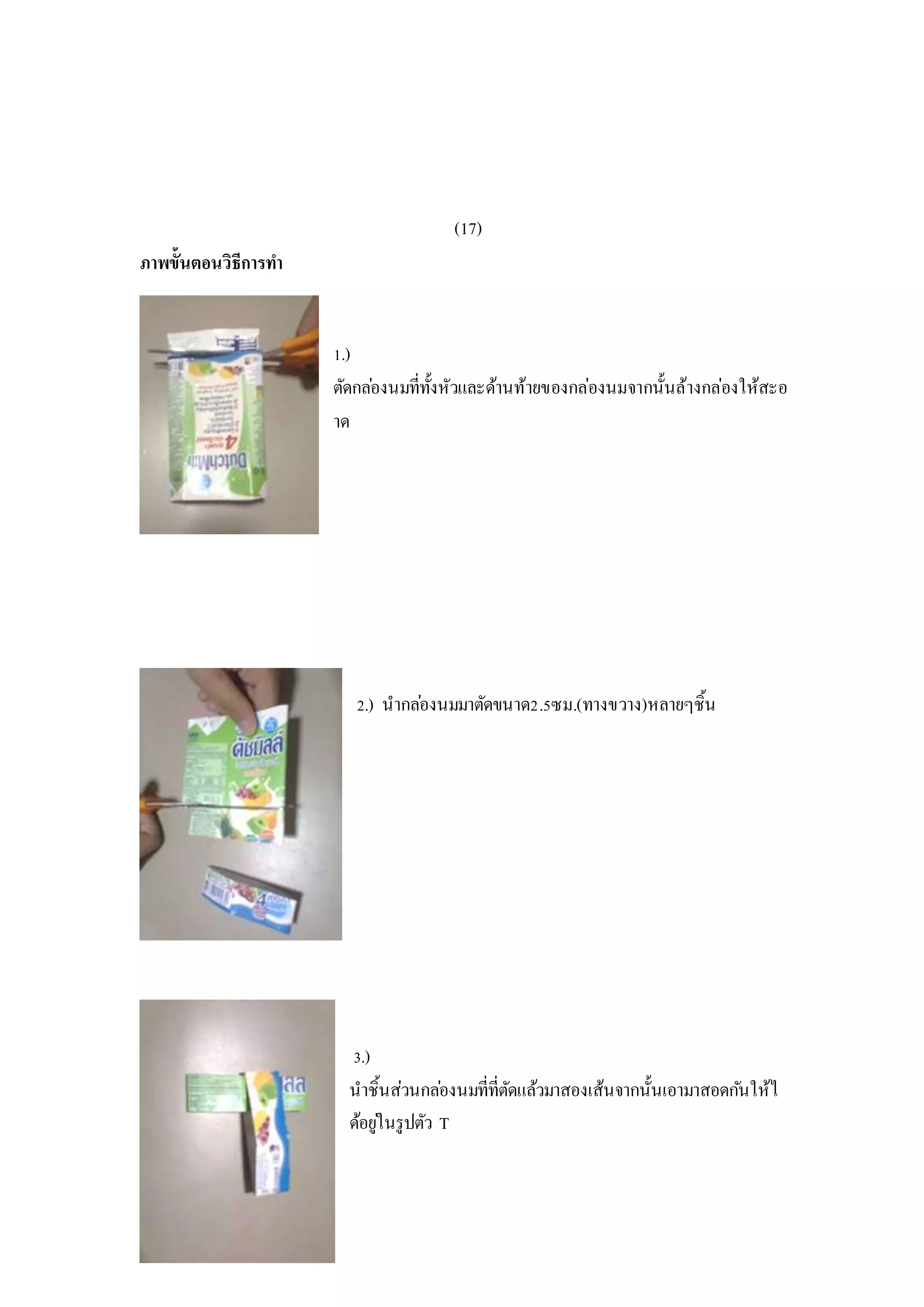 (17)
ภาพขั้นตอนวิธีการทา
1.)
ตัดกล่องนมที่ทั้งหัวและด้านท้ายของกล่องนมจากนั้นล้างกล่องให้สะอ
าด
2.) นากล่องนมมาตัดขนาด2.5ซม.(ทางขวาง)หลายๆชิ้น
3.)
นาชิ้นส่วนกล่องนมที่ที่ตัดแล้วมาสองเส้นจากนั้นเอามาสอดกันให้ไ
ด้อยู่ในรูปตัว T
 