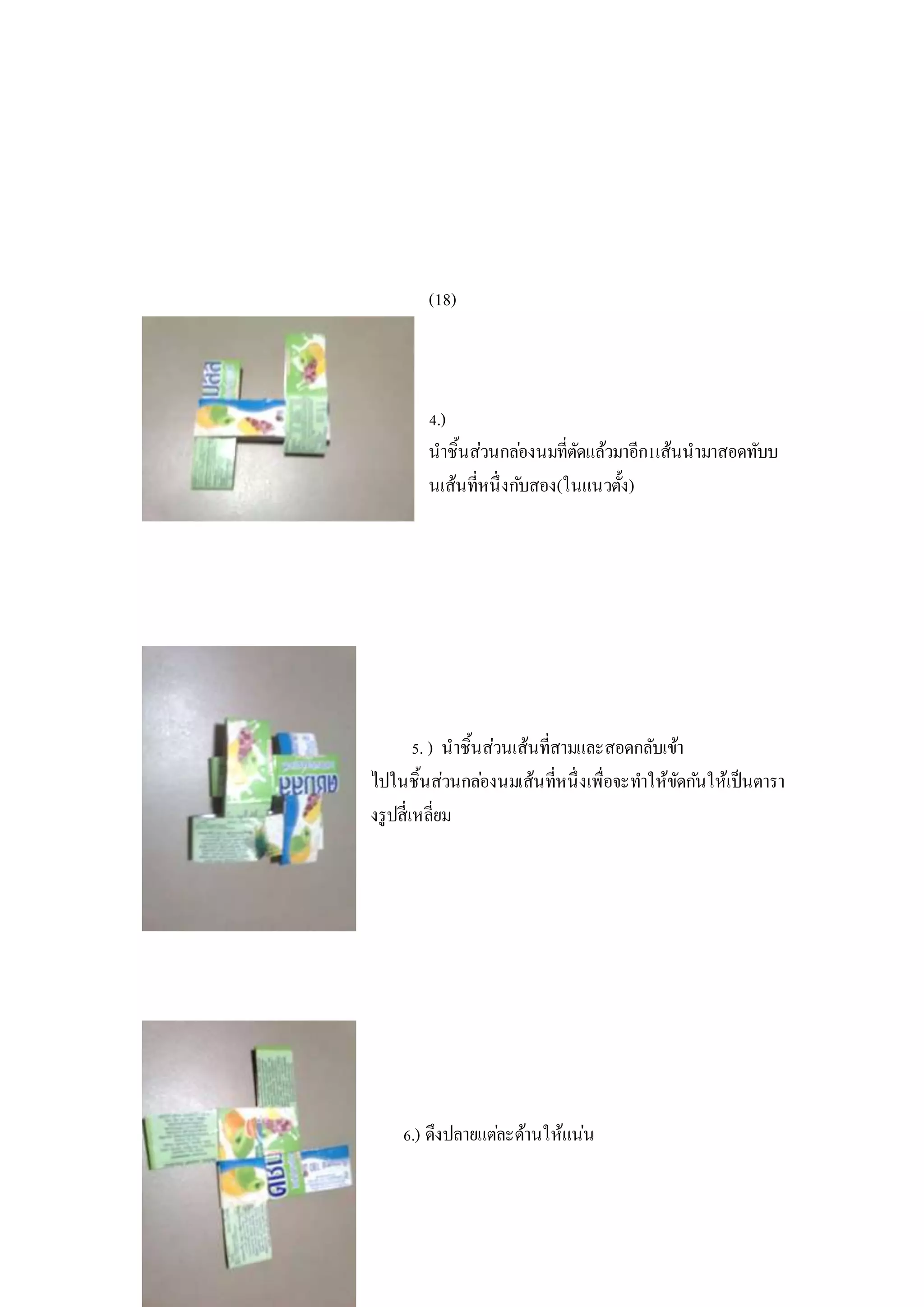 (18)
4.)
นาชิ้นส่วนกล่องนมที่ตัดแล้วมาอีก1เส้นนามาสอดทับบ
นเส้นที่หนึ่งกับสอง(ในแนวตั้ง)
5. ) นาชิ้นส่วนเส้นที่สามและสอดกลับเข้า
ไปในชิ้นส่วนกล่องนมเส้นที่หนึ่งเพื่อจะทาให้ขัดกันให้เป็นตารา
งรูปสี่เหลี่ยม
6.) ดึงปลายแต่ละด้านให้แน่น
 