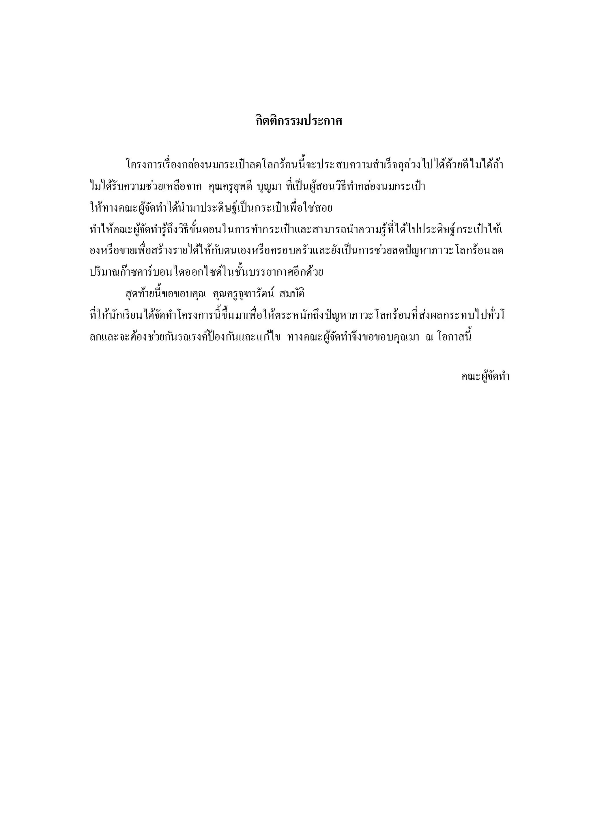 กิตติกรรมประกาศ
โครงการเรื่องกล่องนมกระเป๋าลดโลกร้อนนี้จะประสบความสาเร็จลุล่วงไปได้ด้วยดีไม่ได้ถ้า
ไม่ได้รับความช่วยเหลือจาก คุณครูยุพดี บุญมา ที่เป็นผู้สอนวิธีทากล่องนมกระเป๋า
ให้ทางคณะผู้จัดทาได้นามาประดิษฐ์เป็นกระเป๋าเพื่อใช่สอย
ทาให้คณะผู้จัดทารู้ถึงวิธีขั้นตอนในการทากระเป๋าและสามารถนาความรู้ที่ได้ไปประดิษฐ์กระเป๋าใช้เ
องหรือขายเพื่อสร้างรายได้ให้กับตนเองหรือครอบครัวและยังเป็นการช่วยลดปัญหาภาวะโลกร้อนลด
ปริมาณก๊าซคาร์บอนไดออกไซด์ในชั้นบรรยากาศอีกด้วย
สุดท้ายนี้ขอขอบคุณ คุณครูจุฑารัตน์ สมบัติ
ที่ให้นักเรียนได้จัดทาโครงการนี้ขึ้นมาเพื่อให้ตระหนักถึงปัญหาภาวะโลกร้อนที่ส่งผลกระทบไปทั่วโ
ลกและจะต้องช่วยกันรณรงค์ป้องกันและแก้ไข ทางคณะผู้จัดทาจึงขอขอบคุณมา ณ โอกาสนี้
คณะผู้จัดทา
 