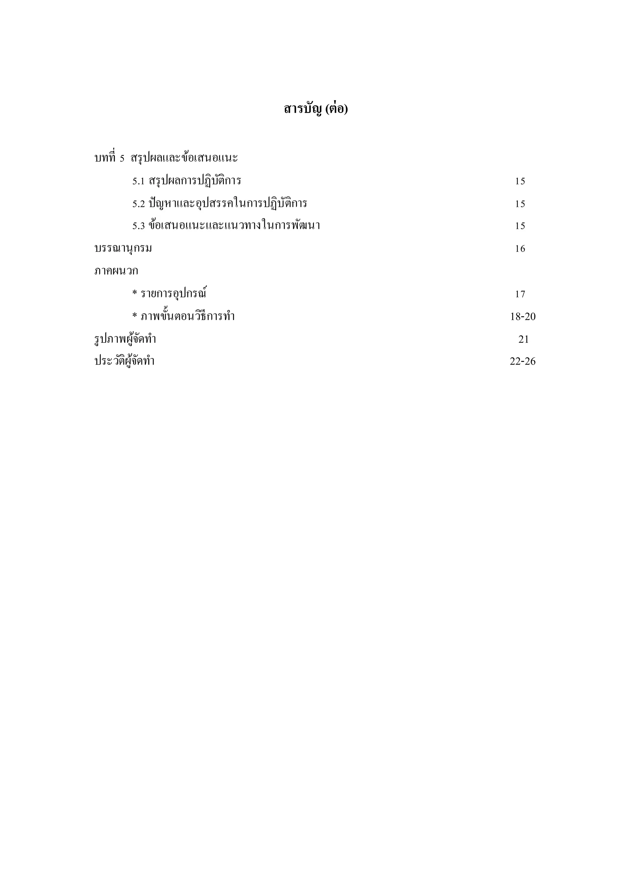 สารบัญ (ต่อ)
บทที่ 5 สรุปผลและข้อเสนอแนะ
5.1 สรุปผลการปฏิบัติการ 15
5.2 ปัญหาและอุปสรรคในการปฏิบัติการ 15
5.3 ข้อเสนอแนะและแนวทางในการพัฒนา 15
บรรณานุกรม 16
ภาคผนวก
* รายการอุปกรณ์ 17
* ภาพขั้นตอนวิธีการทา 18-20
รูปภาพผู้จัดทา 21
ประวัติผู้จัดทา 22-26
 