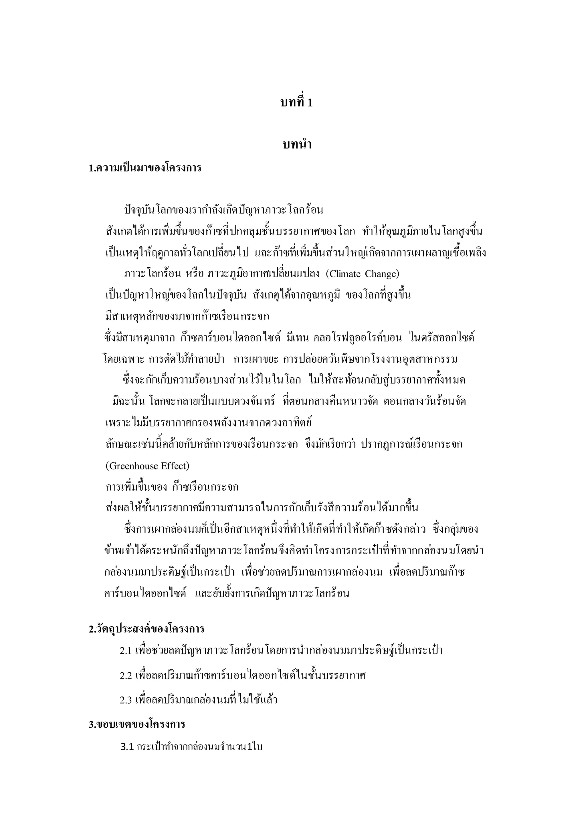 บทที่ 1
บทนา
1.ความเป็นมาของโครงการ
ปัจจุบันโลกของเรากาลังเกิดปัญหาภาวะโลกร้อน
สังเกตได้การเพิ่มขึ้นของก๊าซที่ปกคลุมชั้นบรรยากาศของโลก ทาให้อุณภูมิภายในโลกสูงขึ้น
เป็นเหตุให้ฤดูกาลทั่วโลกเปลี่ยนไป และก๊าซที่เพิ่มขึ้นส่วนใหญ่เกิดจากการเผาผลาญเชื้อเพลิง
ภาวะโลกร้อน หรือ ภาวะภูมิอากาศเปลี่ยนแปลง (Climate Change)
เป็นปัญหาใหญ่ของโลกในปัจจุบัน สังเกตุได้จากอุณหภูมิ ของโลกที่สูงขึ้น
มีสาเหตุหลักของมาจากก๊าซเรือนกระจก
ซึ่งมีสาเหตุมาจาก ก๊าซคาร์บอนไดออกไซด์ มีเทน คลอโรฟลูออโรค์บอน ไนตรัสออกไซด์
โดยเฉพาะ การตัดไม้ทาลายป่า การเผาขยะ การปล่อยควันพิษจากโรงงานอุตสาหกรรม
ซึ่งจะกักเก็บความร้อนบางส่วนไว้ในในโลก ไม่ให้สะท้อนกลับสู่บรรยากาศทั้งหมด
มิฉะนั้น โลกจะกลายเป็นแบบดวงจันทร์ ที่ตอนกลางคืนหนาวจัด ตอนกลางวันร้อนจัด
เพราะไม่มีบรรยากาศกรองพลังงานจากดวงอาทิตย์
ลักษณะเช่นนี้คล้ายกับหลักการของเรือนกระจก จึงมักเรียกว่า ปรากฏการณ์เรือนกระจก
(Greenhouse Effect)
การเพิ่มขึ้นของ ก๊าซเรือนกระจก
ส่งผลให้ชั้นบรรยากาศมีความสามารถในการกักเก็บรังสีความร้อนได้มากขึ้น
ซึ่งการเผากล่องนมก็เป็นอีกสาเหตุหนึ่งที่ทาให้เกิดที่ทาให้เกิดก๊าซดังกล่าว ซึ่งกลุ่มของ
ข้าพเจ้าได้ตระหนักถึงปัญหาภาวะโลกร้อนจึงคิดทาโครงการกระเป๋าที่ทาจากกล่องนมโดยนา
กล่องนมมาประดิษฐ์เป็นกระเป๋า เพื่อช่วยลดปริมาณการเผากล่องนม เพื่อลดปริมาณก๊าซ
คาร์บอนไดออกไซด์ และยับยั้งการเกิดปัญหาภาวะโลกร้อน
2.วัตถุประสงค์ของโครงการ
2.1 เพื่อช่วยลดปัญหาภาวะโลกร้อนโดยการนากล่องนมมาประดิษฐ์เป็นกระเป๋า
2.2 เพื่อลดปริมาณก๊าซคาร์บอนไดออกไซด์ในชั้นบรรยากาศ
2.3 เพื่อลดปริมาณกล่องนมที่ไม่ใช้แล้ว
3.ขอบเขตของโครงการ
3.1 กระเป๋าทาจากกล่องนมจานวน1ใบ
 