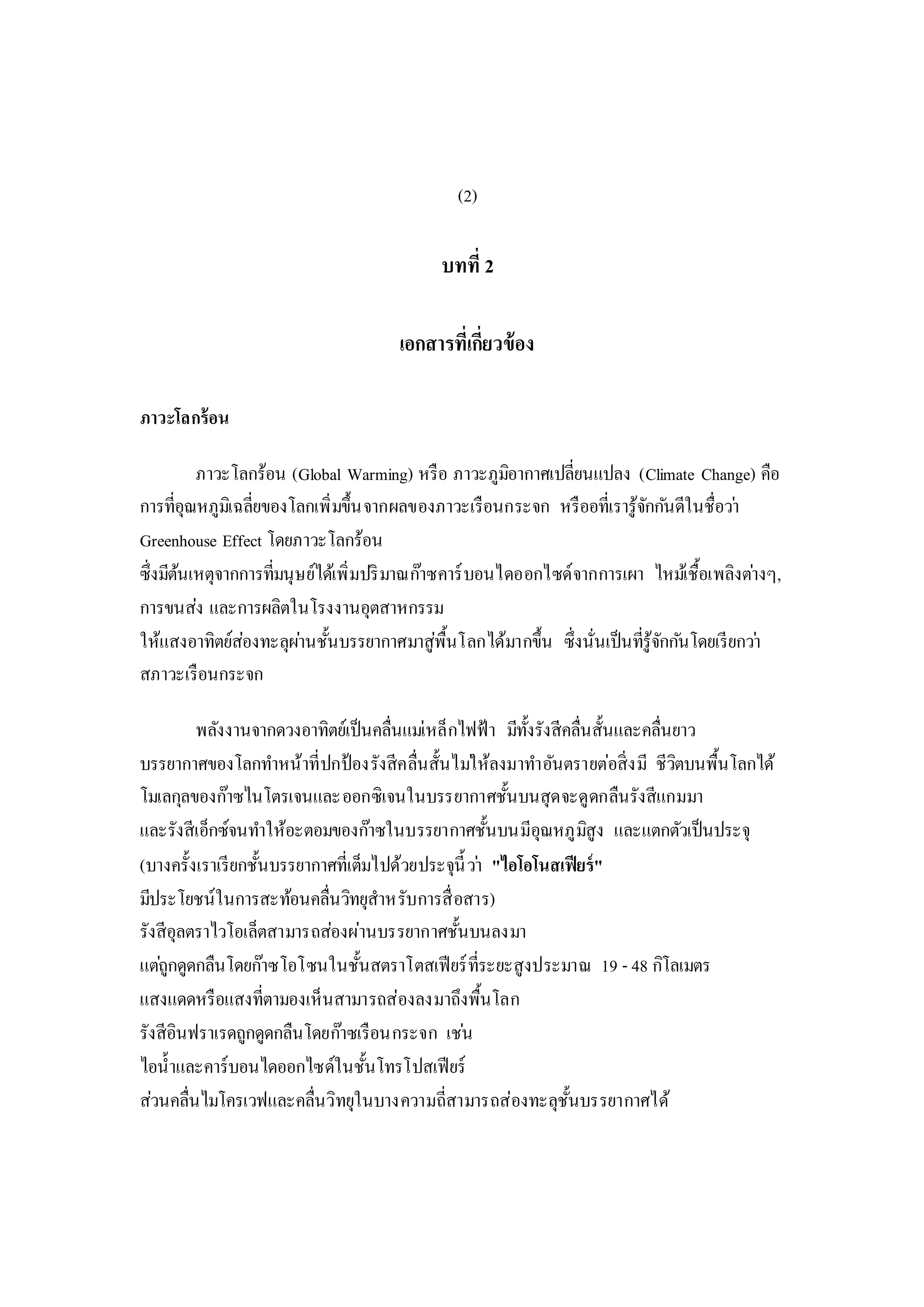 (2)
บทที่ 2
เอกสารที่เกี่ยวข้อง
ภาวะโลกร้อน
ภาวะโลกร้อน (Global Warming) หรือ ภาวะภูมิอากาศเปลี่ยนแปลง (Climate Change) คือ
การที่อุณหภูมิเฉลี่ยของโลกเพิ่มขึ้นจากผลของภาวะเรือนกระจก หรืออที่เรารู้จักกันดีในชื่อว่า
Greenhouse Effect โดยภาวะโลกร้อน
ซึ่งมีต้นเหตุจากการที่มนุษย์ได้เพิ่มปริมาณก๊าซคาร์บอนไดออกไซด์จากการเผา ไหม้เชื้อเพลิงต่างๆ,
การขนส่ง และการผลิตในโรงงานอุตสาหกรรม
ให้แสงอาทิตย์ส่องทะลุผ่านชั้นบรรยากาศมาสู่พื้นโลกได้มากขึ้น ซึ่งนั่นเป็นที่รู้จักกันโดยเรียกว่า
สภาวะเรือนกระจก
พลังงานจากดวงอาทิตย์เป็นคลื่นแม่เหล็กไฟฟ้า มีทั้งรังสีคลื่นสั้นและคลื่นยาว
บรรยากาศของโลกทาหน้าที่ปกป้องรังสีคลื่นสั้นไม่ให้ลงมาทาอันตรายต่อสิ่งมี ชีวิตบนพื้นโลกได้
โมเลกุลของก๊าซไนโตรเจนและออกซิเจนในบรรยากาศชั้นบนสุดจะดูดกลืนรังสีแกมมา
และรังสีเอ็กซ์จนทาให้อะตอมของก๊าซในบรรยากาศชั้นบนมีอุณหภูมิสูง และแตกตัวเป็นประจุ
(บางครั้งเราเรียกชั้นบรรยากาศที่เต็มไปด้วยประจุนี้ว่า "ไอโอโนสเฟียร์"
มีประโยชน์ในการสะท้อนคลื่นวิทยุสาหรับการสื่อสาร)
รังสีอุลตราไวโอเล็ตสามารถส่องผ่านบรรยากาศชั้นบนลงมา
แต่ถูกดูดกลืนโดยก๊าซโอโซนในชั้นสตราโตสเฟียร์ที่ระยะสูงประมาณ 19 - 48 กิโลเมตร
แสงแดดหรือแสงที่ตามองเห็นสามารถส่องลงมาถึงพื้นโลก
รังสีอินฟราเรดถูกดูดกลืนโดยก๊าซเรือนกระจก เช่น
ไอน้าและคาร์บอนไดออกไซด์ในชั้นโทรโปสเฟียร์
ส่วนคลื่นไมโครเวฟและคลื่นวิทยุในบางความถี่สามารถส่องทะลุชั้นบรรยากาศได้
 