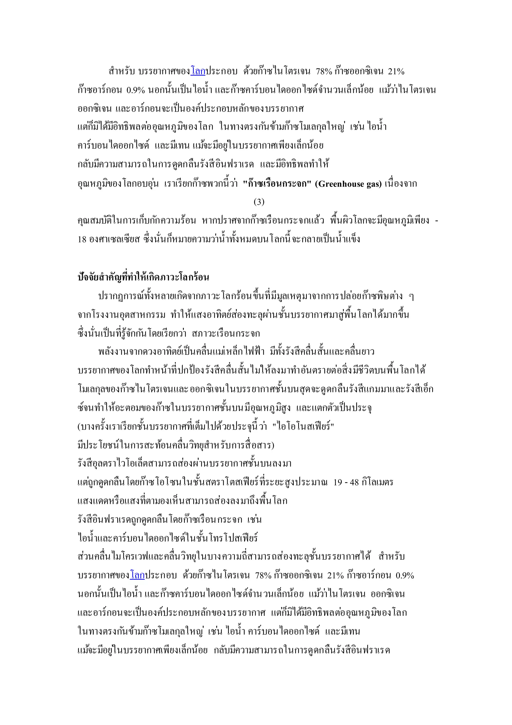 สาหรับ บรรยากาศของโลกประกอบ ด้วยก๊าซไนโตรเจน 78% ก๊าซออกซิเจน 21%
ก๊าซอาร์กอน 0.9% นอกนั้นเป็นไอน้า และก๊าซคาร์บอนไดออกไซด์จานวนเล็กน้อย แม้ว่าไนโตรเจน
ออกซิเจน และอาร์กอนจะเป็นองค์ประกอบหลักของบรรยากาศ
แต่ก็มิได้มีอิทธิพลต่ออุณหภูมิของโลก ในทางตรงกันข้ามก๊าซโมเลกุลใหญ่ เช่นไอน้า
คาร์บอนไดออกไซด์ และมีเทน แม้จะมีอยู่ในบรรยากาศเพียงเล็กน้อย
กลับมีความสามารถในการดูดกลืนรังสีอินฟราเรด และมีอิทธิพลทาให้
อุณหภูมิของโลกอบอุ่น เราเรียกก๊าซพวกนี้ว่า "ก๊าซเรือนกระจก" (Greenhouse gas) เนื่องจาก
(3)
คุณสมบัติในการเก็บกักความร้อน หากปราศจากก๊าซเรือนกระจกแล้ว พื้นผิวโลกจะมีอุณหภูมิเพียง -
18 องศาเซลเซียส ซึ่งนั่นก็หมายความว่าน้าทั้งหมดบนโลกนี้จะกลายเป็นน้าแข็ง
ปัจจัยสาคัญที่ทาให้เกิดภาวะโลกร้อน
ปรากฏการณ์ทั้งหลายเกิดจากภาวะโลกร้อนขึ้นที่มีมูลเหตุมาจากการปล่อยก๊าซพิษต่าง ๆ
จากโรงงานอุตสาหกรรม ทาให้แสงอาทิตย์ส่องทะลุผ่านชั้นบรรยากาศมาสู่พื้นโลกได้มากขึ้น
ซึ่งนั่นเป็นที่รู้จักกันโดยเรียกว่า สภาวะเรือนกระจก
พลังงานจากดวงอาทิตย์เป็นคลื่นแม่เหล็กไฟฟ้า มีทั้งรังสีคลื่นสั้นและคลื่นยาว
บรรยากาศของโลกทาหน้าที่ปกป้องรังสีคลื่นสั้นไม่ให้ลงมาทาอันตรายต่อสิ่งมีชีวิตบนพื้นโลกได้
โมเลกุลของก๊าซไนโตรเจนและออกซิเจนในบรรยากาศชั้นบนสุดจะดูดกลืนรังสีแกมมาและรังสีเอ็ก
ซ์จนทาให้อะตอมของก๊าซในบรรยากาศชั้นบนมีอุณหภูมิสูง และแตกตัวเป็นประจุ
(บางครั้งเราเรียกชั้นบรรยากาศที่เต็มไปด้วยประจุนี้ว่า "ไอโอโนสเฟียร์"
มีประโยชน์ในการสะท้อนคลื่นวิทยุสาหรับการสื่อสาร)
รังสีอุลตราไวโอเล็ตสามารถส่องผ่านบรรยากาศชั้นบนลงมา
แต่ถูกดูดกลืนโดยก๊าซโอโซนในชั้นสตราโตสเฟียร์ที่ระยะสูงประมาณ 19 - 48 กิโลเมตร
แสงแดดหรือแสงที่ตามองเห็นสามารถส่องลงมาถึงพื้นโลก
รังสีอินฟราเรดถูกดูดกลืนโดยก๊าซเรือนกระจก เช่น
ไอน้าและคาร์บอนไดออกไซด์ในชั้นโทรโปสเฟียร์
ส่วนคลื่นไมโครเวฟและคลื่นวิทยุในบางความถี่สามารถส่องทะลุชั้นบรรยากาศได้ สาหรับ
บรรยากาศของโลกประกอบ ด้วยก๊าซไนโตรเจน 78% ก๊าซออกซิเจน 21% ก๊าซอาร์กอน 0.9%
นอกนั้นเป็นไอน้า และก๊าซคาร์บอนไดออกไซด์จานวนเล็กน้อย แม้ว่าไนโตรเจน ออกซิเจน
และอาร์กอนจะเป็นองค์ประกอบหลักของบรรยากาศ แต่ก็มิได้มีอิทธิพลต่ออุณหภูมิของโลก
ในทางตรงกันข้ามก๊าซโมเลกุลใหญ่ เช่น ไอน้า คาร์บอนไดออกไซด์ และมีเทน
แม้จะมีอยู่ในบรรยากาศเพียงเล็กน้อย กลับมีความสามารถในการดูดกลืนรังสีอินฟราเรด
 