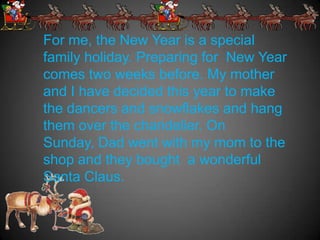 For me, the New Year is a special
family holiday. Preparing for New Year
comes two weeks before. My mother
and I have decided this year to make
the dancers and snowflakes and hang
them over the chandelier. On
Sunday, Dad went with my mom to the
shop and they bought a wonderful
Santa Claus.
 