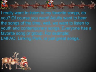 I really want to listen to my favorite songs, do
you? Of course you want! Adults want to hear
the songs of the time, well, we want to listen to
youth and contemporary songs. Everyone has a
favorite song or group. For example:
LMFAO, Linking Park, or just great songs.
 