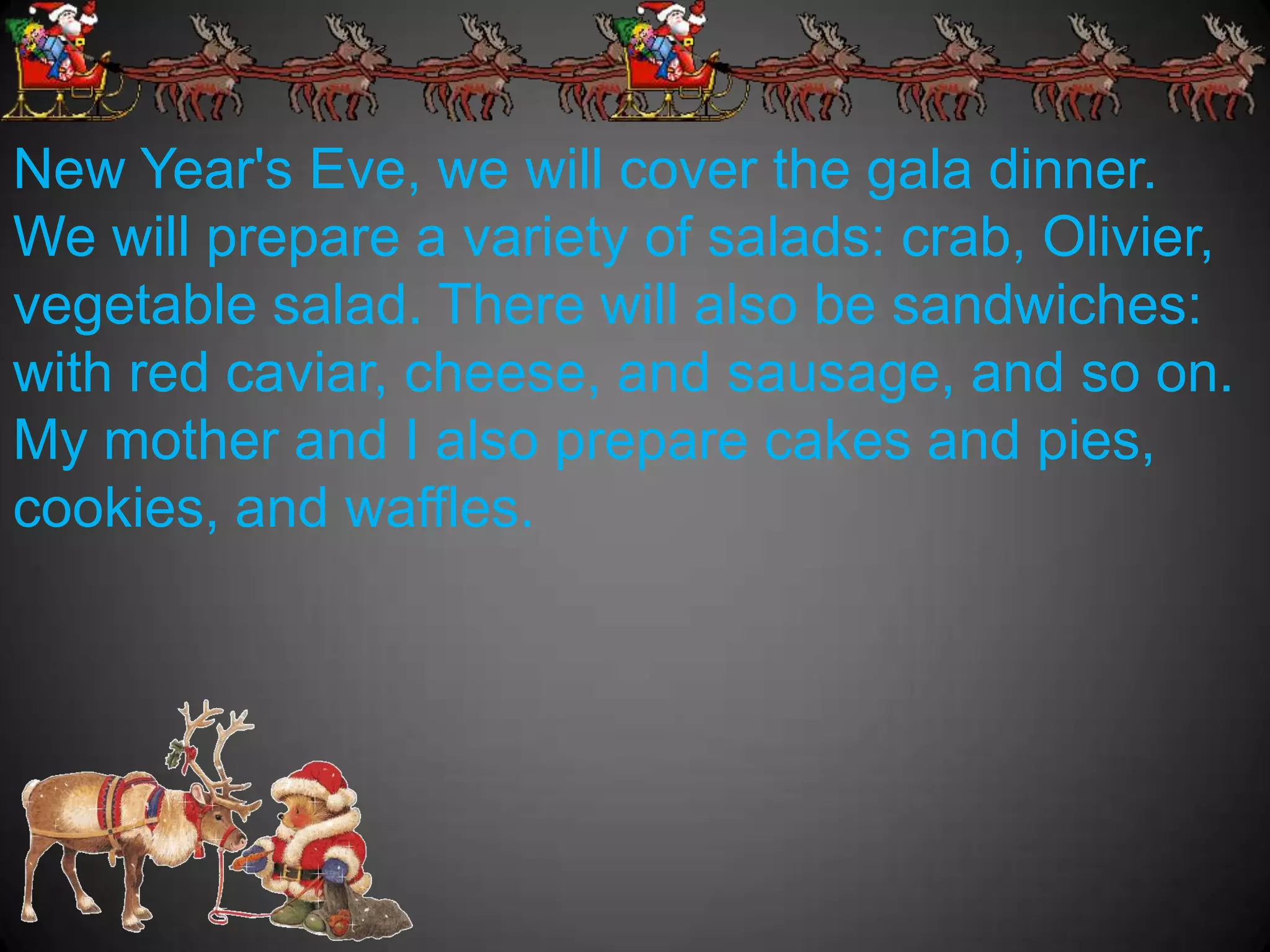 New Year's Eve, we will cover the gala dinner.
We will prepare a variety of salads: crab, Olivier,
vegetable salad. There will also be sandwiches:
with red caviar, cheese, and sausage, and so on.
My mother and I also prepare cakes and pies,
cookies, and waffles.
 