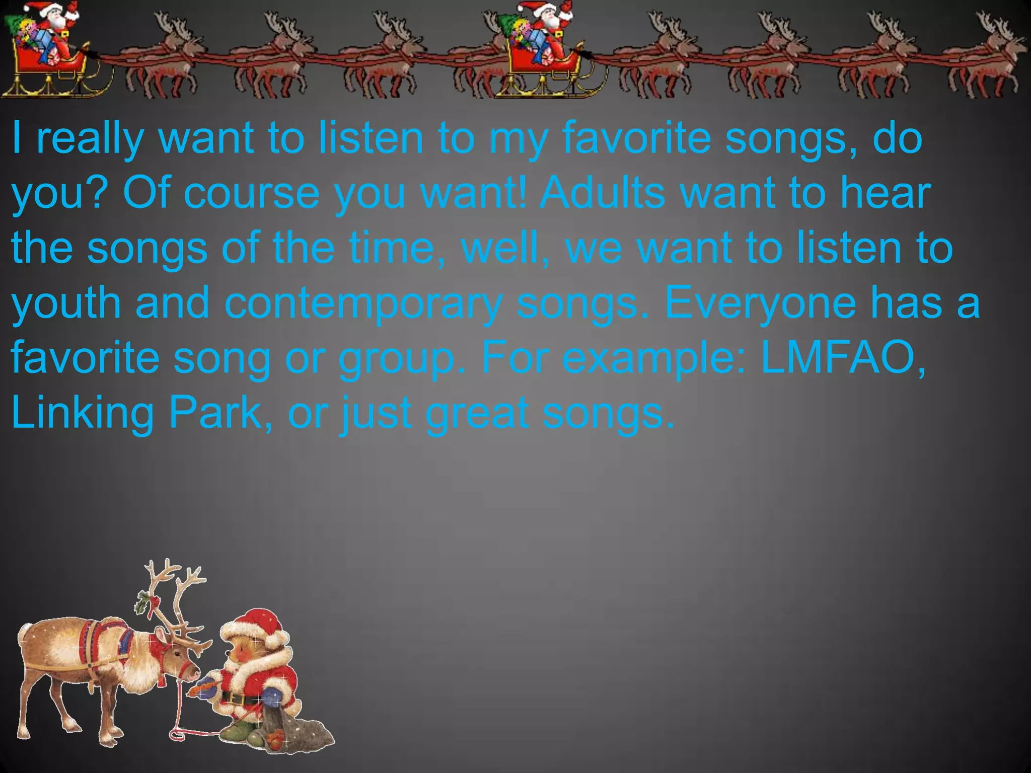 I really want to listen to my favorite songs, do
you? Of course you want! Adults want to hear
the songs of the time, well, we want to listen to
youth and contemporary songs. Everyone has a
favorite song or group. For example: LMFAO,
Linking Park, or just great songs.
 