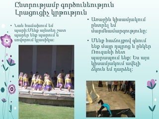 Ընտրությամբ գործունեություն
 Լրացուցիչ կրթություն
                        • Առաջին կիսամյակում
• Նաև հաճախում եմ        ընտրել եմ
 պարի:Մենք այնտեղ շատ    մարմնամարզությունը:
 պարեր ենք պարում և
 սովորում կլասիկա:      • Մենք հաճույքով գնում
                         ենք մայր դպրոց և ընկեր
                         Ռուզանի հետ
                         պարապում ենք: Ես այս
                         կիսամյակում ավելի
                         ճկուն եմ դարձել:
 