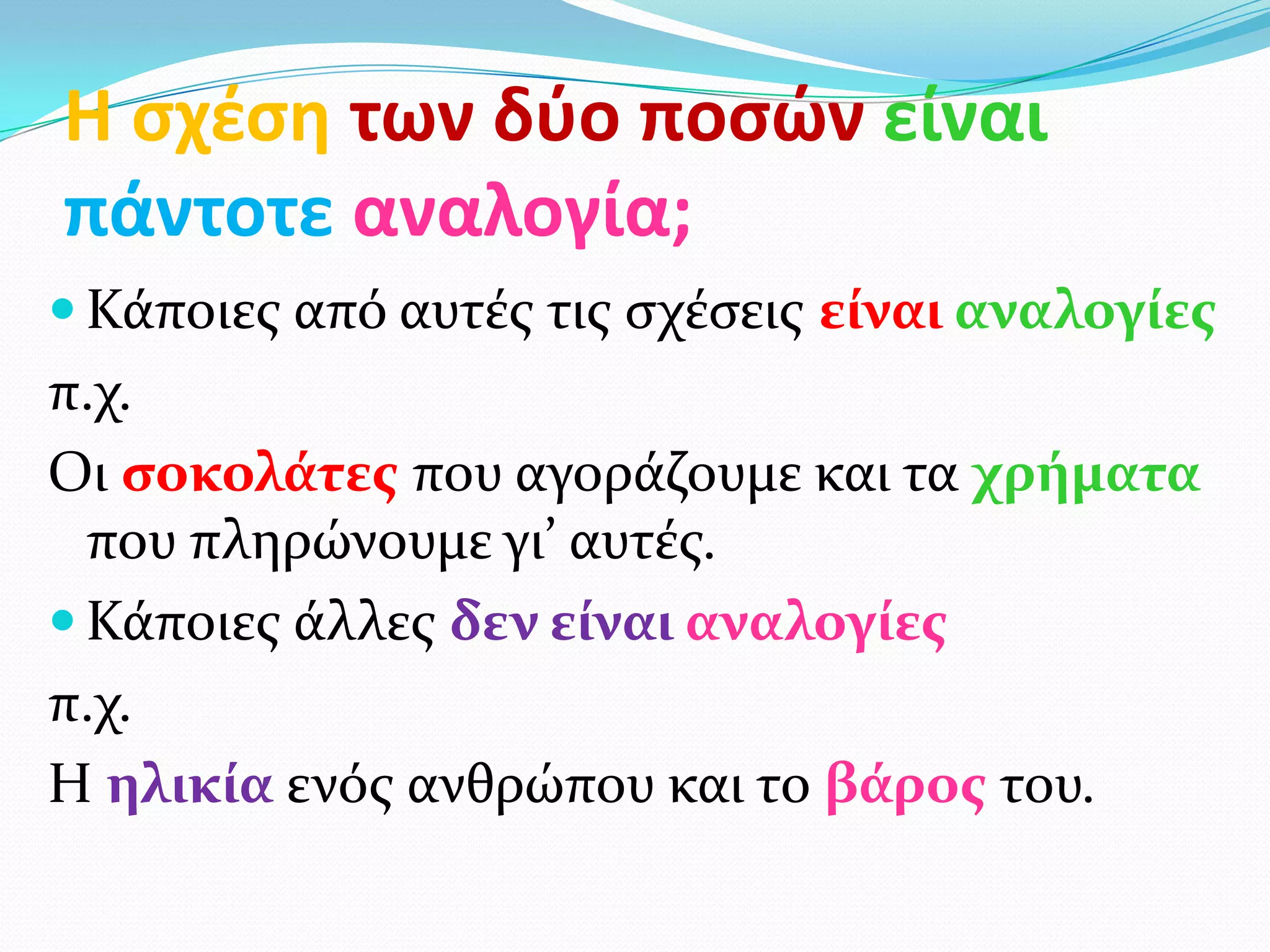 Η ςχζςθ των δφο ποςών είναι
πάντοτε αναλογία;
 Κάποιεσ από αυτέσ τισ ςχέςεισ είναι αναλογίεσ
π.χ.
Οι ςοκολάτεσ που αγοράζουμε και τα χρήματα
  που πληρώνουμε γι’ αυτέσ.
 Κάποιεσ άλλεσ δεν είναι αναλογίεσ
π.χ.
Η ηλικία ενόσ ανθρώπου και το βάροσ του.
 