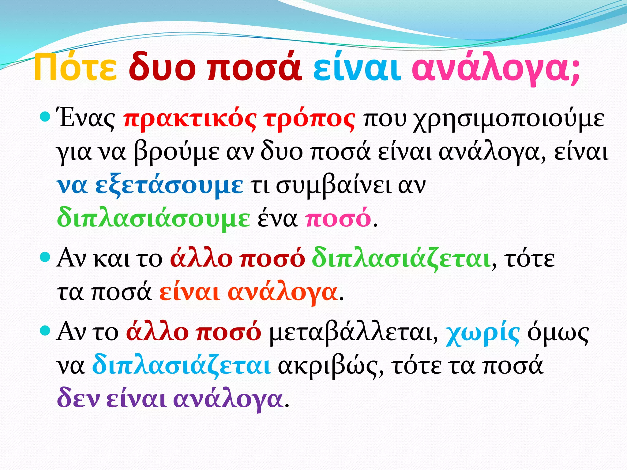 Πότε δυο ποςά είναι ανάλογα;
 Ένασ πρακτικόσ τρόποσ που χρηςιμοποιούμε
  για να βρούμε αν δυο ποςά είναι ανάλογα, είναι
  να εξετάςουμε τι ςυμβαίνει αν
  διπλαςιάςουμε ένα ποςό.
 Αν και το άλλο ποςό διπλαςιάζεται, τότε
  τα ποςά είναι ανάλογα.
 Αν το άλλο ποςό μεταβάλλεται, χωρίσ όμωσ
  να διπλαςιάζεται ακριβώσ, τότε τα ποςά
  δεν είναι ανάλογα.
 