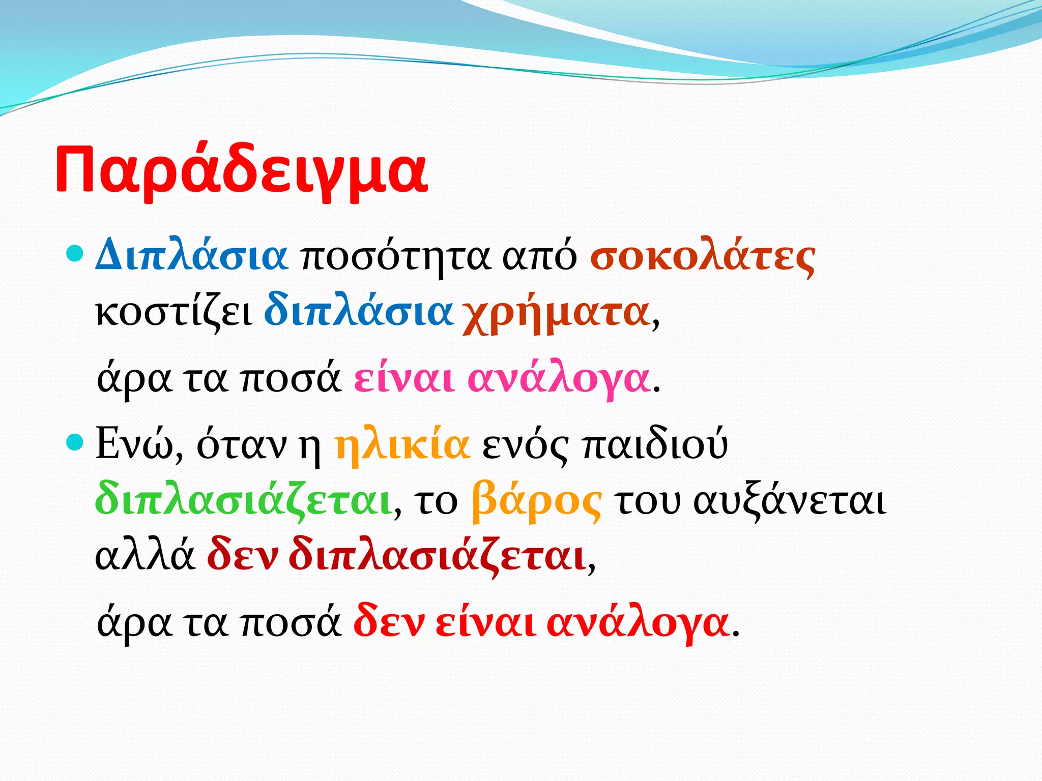 Παράδειγμα
 Διπλάςια ποςότητα από ςοκολάτεσ
  κοςτίζει διπλάςια χρήματα,
  άρα τα ποςά είναι ανάλογα.
 Ενώ, όταν η ηλικία ενόσ παιδιού
  διπλαςιάζεται, το βάροσ του αυξάνεται
  αλλά δεν διπλαςιάζεται,
  άρα τα ποςά δεν είναι ανάλογα.
 