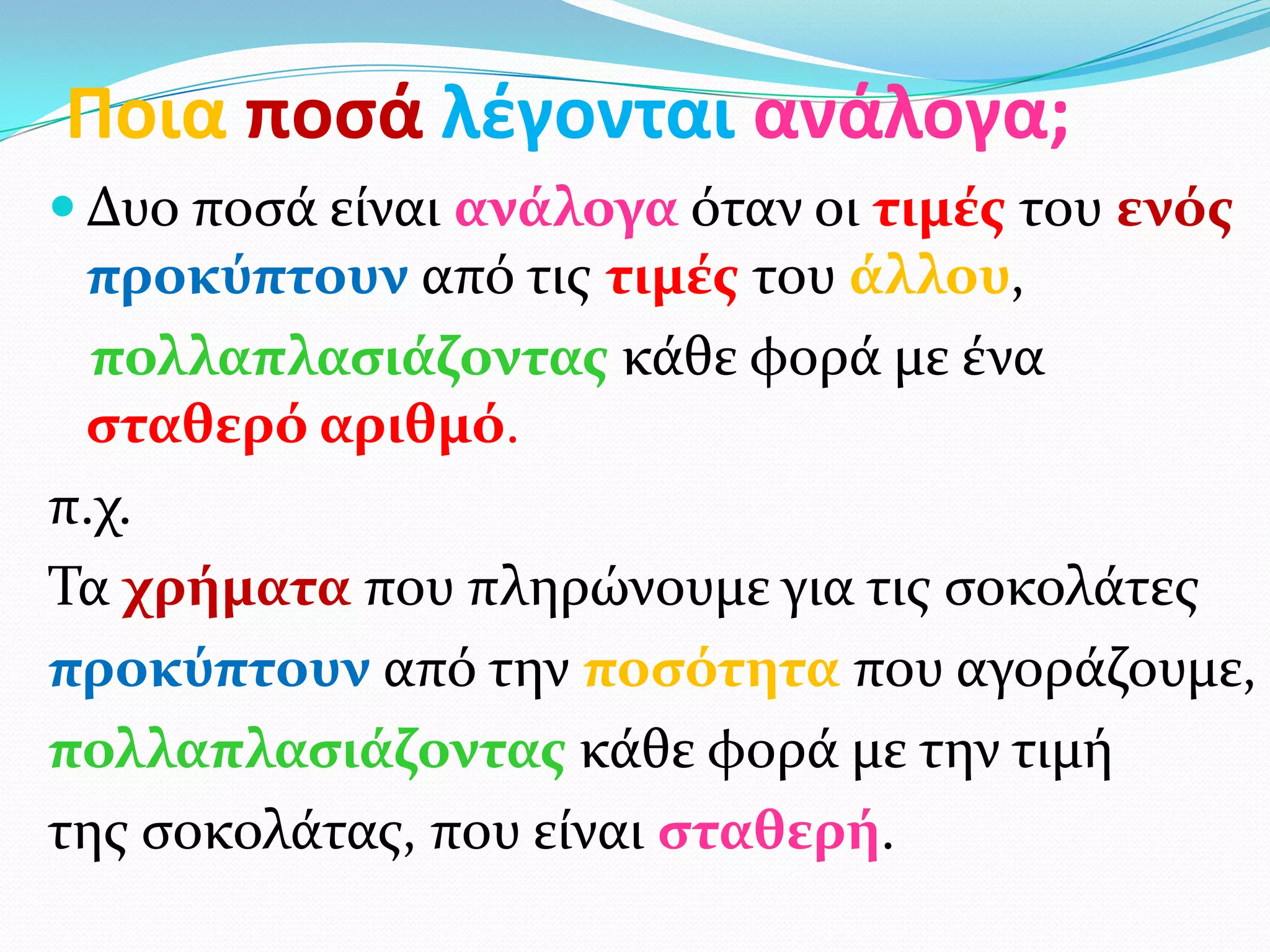 Ποια ποςά λζγονται ανάλογα;
 Δυο ποςά είναι ανάλογα όταν οι τιμέσ του ενόσ
 προκύπτουν από τισ τιμέσ του άλλου,
  πολλαπλαςιάζοντασ κάθε φορά με ένα
 ςταθερό αριθμό.
π.χ.
Τα χρήματα που πληρώνουμε για τισ ςοκολάτεσ
προκύπτουν από την ποςότητα που αγοράζουμε,
πολλαπλαςιάζοντασ κάθε φορά με την τιμή
τησ ςοκολάτασ, που είναι ςταθερή.
 