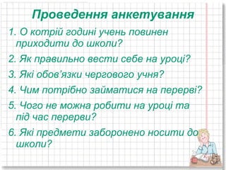 Проведення анкетування
1. О котрій годині учень повинен
  приходити до школи?
2. Як правильно вести себе на уроці?
3. Які обов’язки чергового учня?
4. Чим потрібно займатися на перерві?
5. Чого не можна робити на уроці та
  під час перерви?
6. Які предмети заборонено носити до
  школи?
 