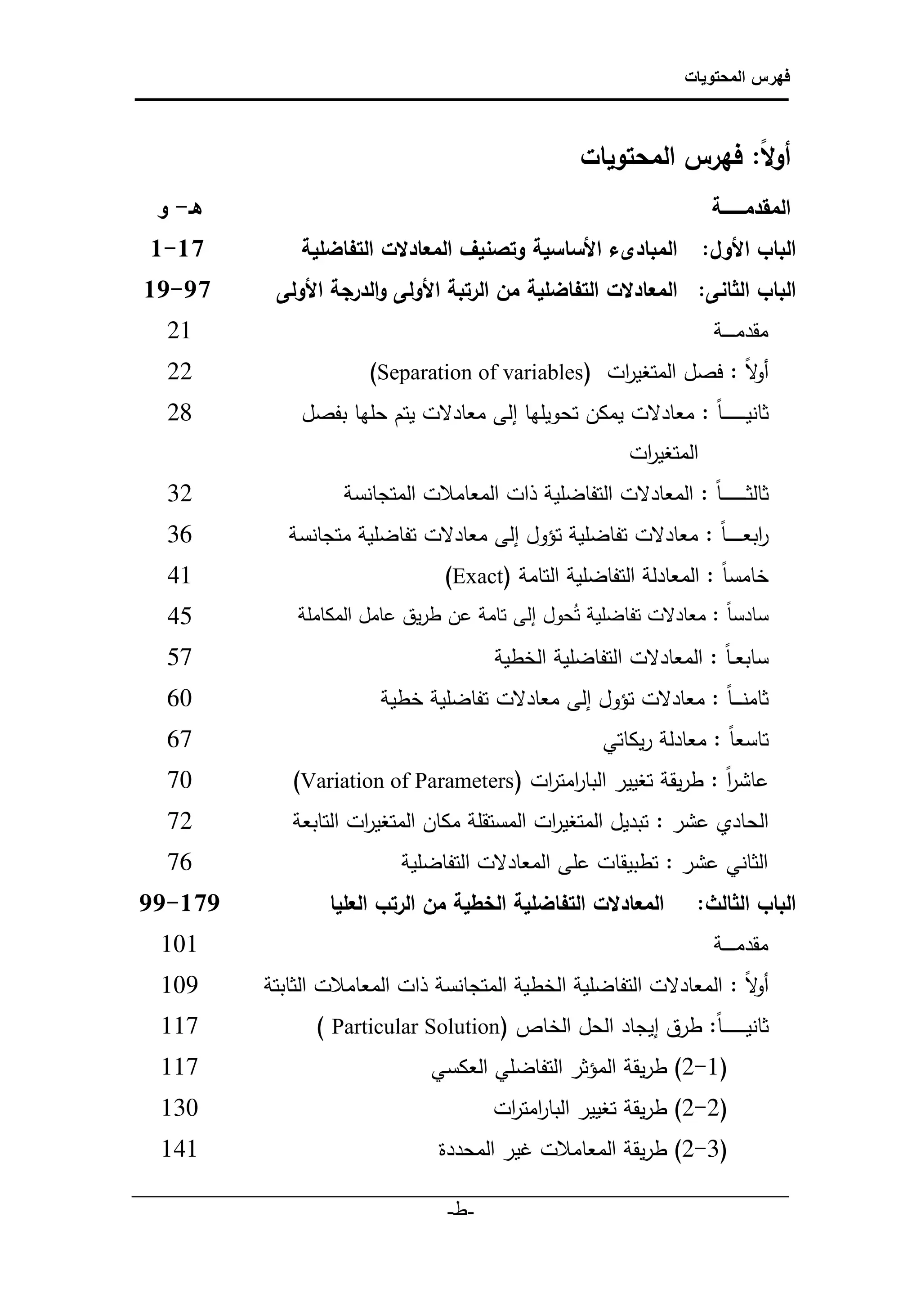‫فهرس المحتويات‬



                                                        ‫أوًا:ًفهرسًالمحتوياتً‬
                                                                          ‫ل‬
  ‫هـ-ًو‬    ‫المقدمــــــــةًًًًًًًًًًًًًًًًًًًًًًًًًًًًًًًًًًًًًًًًًًًًًًًًًًًًًًًًًًً‬
‫71-1ً‬        ‫البابًاألول:ً المبادىءًاألساسيةًوتصنيفًالمعادلتًالتفاضلية ً‬
‫79-91ً‬    ‫البابًالثانى:ً المعادلتًالتفاضليةًمنًالرتبةًاألولىًوالدرجةًاألولىًًًً‬
   ‫21‬                                                                        ‫‌ مقدم ـ ـ ــة‬
   ‫11‬                     ‫‌ لا : فصل المتغي ات )‪(Separation of variables‬‬
                                                     ‫ر‬                ‫أو‬
   ‫82‬            ‫‌ ثانيـ ـ ـ ـ ـ ـ ـ ا : معادلت يمكن تحويلها إلى معادلت يتم حلها بفصل‬
                                                                ‫المتغي ات‬
                                                                 ‫ر‬
   ‫23‬                 ‫‌ ثالث ـ ـ ـ ـ ـ ـ ـ ا : المعادلت التفاضلية ذات المعامالت المتجانسة‬
   ‫63‬          ‫‌ ابعـ ـ ـ ـ ـ ا : معادلت تفاضلية تؤول إلى معادلت تفاضلية متجانسة‬
                                                                             ‫ر‬
   ‫14‬                                ‫‌ خامس ا : المعادلة التفاضلية التامة (‪)Exact‬‬
   ‫54‬           ‫‌ سادسا : معادلت تفاضلية تُحول إلى تامة عن طريق عامل المكاملة‬
   ‫75‬                                   ‫‌ سابع ـ ا : المعادلت التفاضلية الخطية‬
   ‫06‬                       ‫‌ ثامنـ ـ ـ ا : معادلت تؤول إلى معادلت تفاضلية خطية‬
   ‫76‬                                                       ‫‌ تاسع ا : معادلة ريكاتي‬
   ‫07‬          ‫‌ عاشر : طريقة تغيير البا امت ات (‪)Variation of Parameters‬‬
                                          ‫ر ر‬                      ‫ا‬
   ‫27‬          ‫‌ الحادي عشر : تبديل المتغي ات المستقلة مكان المتغي ات التابعة‬
                        ‫ر‬                       ‫ر‬
   ‫67‬                         ‫‌ الثاني عشر : تطبيقات على المعادلت التفاضلية‬
‫971-99ً‬           ‫المعادلتًالتفاضليةًالخطيةًمنًالرتبًالعليا ً‬            ‫البابًالثالث:ً‬
  ‫101‬                                                                        ‫‌ مقدم ـ ـ ــة‬
  ‫901‬       ‫‌ لا : المعادلت التفاضلية الخطية المتجانسة ذات المعامالت الثابتة‬
                                                                          ‫أو‬
  ‫711‬              ‫‌ ثانيـ ـ ـ ـ ـ ـ ـ ا: طرق إيجاد الحل الخاص (‪) Particular Solution‬‬
  ‫711‬                              ‫(2-1) طريقة المؤثر التفاضلي العكسي‬               ‫‌‬    ‫‌‬

  ‫031‬                                       ‫(1-1) طريقة تغيير البارمت ات‬
                                             ‫ا ر‬                                    ‫‌‬    ‫‌‬

  ‫141‬                               ‫(3-1) طريقة المعامالت غير المحددة‬               ‫‌‬    ‫‌‬
‫___________________________________________________________‬
                            ‫-ط-‬
                              ‫‌‬
 
