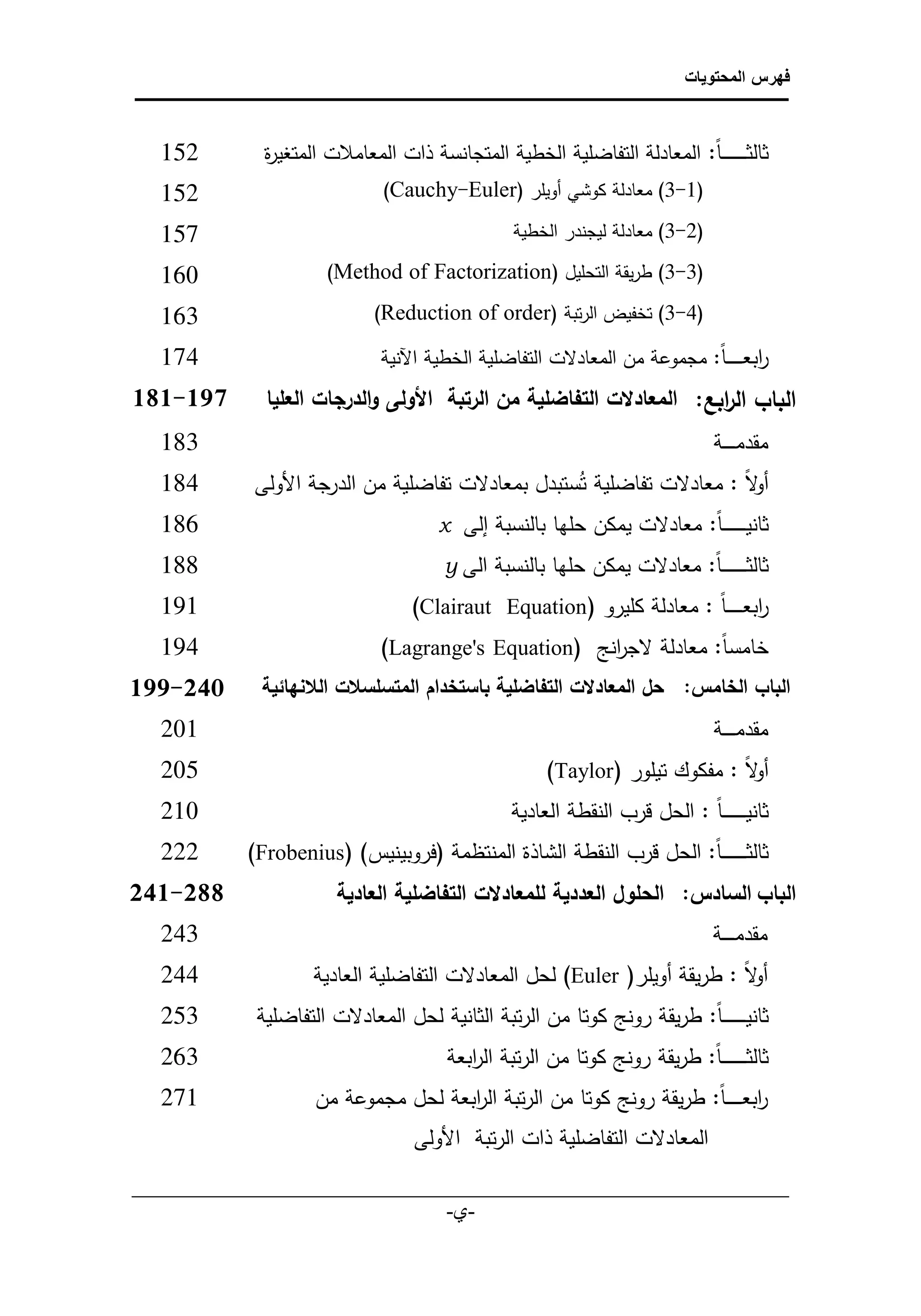 ‫فهرس المحتويات‬



    ‫251‬          ‫‌ ثالث ـ ـ ـ ـ ـ ـ ـ ا: المعادلة التفاضلية الخطية المتجانسة ذات المعامالت المتغي ة‬
                 ‫ر‬
    ‫122‬                          ‫(2-3) معادلة كوشي أويلر )‪)Cauchy-Euler‬‬                   ‫‌‬       ‫‌‬

    ‫522‬                                                 ‫(1-3) معادلة ليجندر الخطية‬           ‫‌‬       ‫‌‬

    ‫602‬                   ‫(3-3) طريقة التحليل )‪(Method of Factorization‬‬                              ‫‌‬

    ‫302‬                           ‫(4-3) تخفيض الرتبة )‪(Reduction of order‬‬                            ‫‌‬

    ‫471‬                            ‫‌ ابعـ ـ ـ ـ ـ ا: مجموعة من المعادلت التفاضلية الخطية اآلنية‬
                                                                                            ‫ر‬
‫971-181ً‬        ‫البابًال ابع:ً المعادلتًالتفاضليةًمنًالرتبةًًاألولىًوالدرجاتًالعلياً‬
                                                                          ‫ر‬
    ‫382‬                                                                                  ‫‌ مقدم ـ ـ ــة‬
    ‫481‬        ‫‌ لا : معادلت تفاضلية تُستبدل بمعادلت تفاضلية من الدرجة األولى‬        ‫أو‬
    ‫681‬                              ‫‌ ثانيـ ـ ـ ـ ـ ـ ـ ا: معادلت يمكن حلها بالنسبة إلى ‪x‬‬
    ‫881‬                                    ‫‌ ثالث ـ ـ ـ ـ ـ ـ ـ ا: معادلت يمكن حلها بالنسبة الى ‪y‬‬
    ‫191‬                                 ‫‌ ابعـ ـ ـ ـ ـ ا : معادلة كليرو )‪(Clairaut Equation‬‬  ‫ر‬
    ‫491‬                            ‫‌ خامس ا: معادلة لج انج )‪(Lagrange's Equation‬‬
                                                           ‫ر‬
‫البابًالخامس:ً حلًالمعادلتًالتفاضليةًباستخدامًالمتسلسالتًالالنهائيةًًًً 240-771ً‬
    ‫102‬                                                                                  ‫‌ مقدم ـ ـ ــة‬
    ‫502‬                                                      ‫‌ لا : مفكوك تيلور (‪)Taylor‬‬
                                                                                      ‫أو‬
    ‫012‬                                                ‫‌ ثانيـ ـ ـ ـ ـ ـ ـ ا : الحل قرب النقطة العادية‬
    ‫222‬        ‫‌ ثالث ـ ـ ـ ـ ـ ـ ـا: الحل قرب النقطة الشاذة المنتظمة (فروبينيس) (‪)Frobenius‬‬
‫البابًالسادس: ً الحلولًالعدديةًللمعادلتًالتفاضليةًالعاديةًًًًًًًًًًًً 880-140ً‬
    ‫341‬                                                                                  ‫‌ مقدم ـ ـ ــة‬
    ‫442‬                 ‫‌ لا : طريقة أويلر( ‪ )Euler‬لحل المعادلت التفاضلية العادية‬
                                                                               ‫أو‬
    ‫352‬         ‫‌ ثانيـ ـ ـ ـ ـ ـ ـا: طريقة رونج كوتا من الرتبة الثانية لحل المعادلت التفاضلية‬
    ‫362‬                                      ‫‌ ثالث ـ ـ ـ ـ ـ ـ ـ ا: طريقة رونج كوتا من الرتبة ال ابعة‬
                                                ‫ر‬
    ‫172‬                 ‫‌ ابعـ ـ ـ ـ ـا: طريقة رونج كوتا من الرتبة ال ابعة لحل مجموعة من‬
                                         ‫ر‬                                           ‫ر‬
                                        ‫المعادلت التفاضلية ذات الرتبة األولى‬
 ‫___________________________________________________________‬
                             ‫-ي-‬
                               ‫‌‬
 