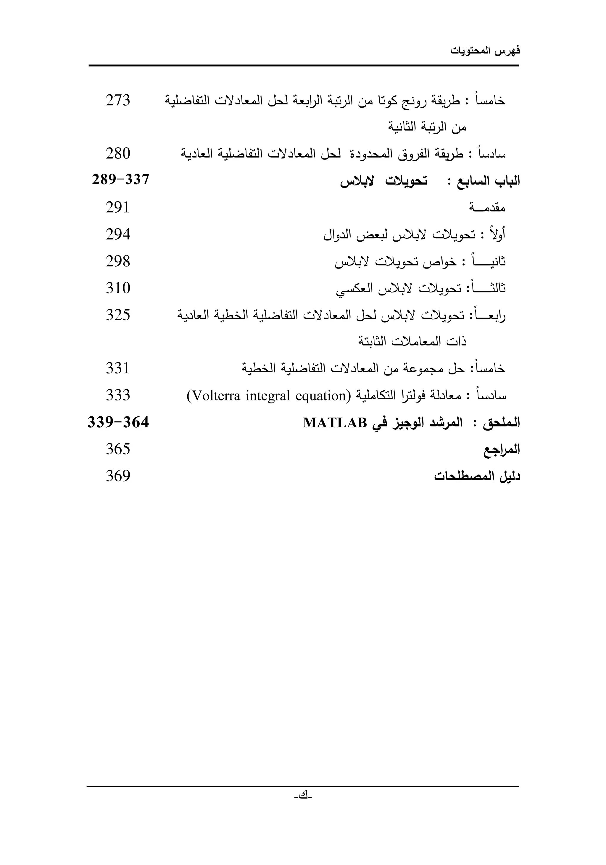 ‫فهرس المحتويات‬



       ‫372‬            ‫‌ خامس ا : طريقة رونج كوتا من الرتبة ال ابعة لحل المعادلت التفاضلية‬
                                                ‫ر‬
                                                                   ‫من الرتبة الثانية‬
       ‫082‬               ‫‌ سادس ا : طريقة الفروق المحدودة لحل المعادلت التفاضلية العادية‬
    ‫933-780ً‬
‫ًًًًًًًًًًًًًًًًًًً‬         ‫البابًالسابع :ً تحويالتًًلبالسًًًًًًًًًًًًًًًًًًًًًًًًًًًً‬
       ‫192‬                                                                             ‫‌ مقدم ـ ـ ــة‬
       ‫492‬                                           ‫‌ لا : تحويالت لبالس لبعض الدوال‬
                                                                                   ‫أو‬
       ‫892‬                                             ‫‌ ثانيـ ـ ـ ـ ـ ـ ـ ا : خواص تحويالت لبالس‬
       ‫013‬                                             ‫‌ ثالث ـ ـ ـ ـ ـ ـ ـ ا: تحويالت لبالس العكسي‬
       ‫523‬              ‫‌ ابعـ ـ ـ ـ ـ ا: تحويالت لبالس لحل المعادلت التفاضلية الخطية العادية‬
                                                                                          ‫ر‬
                                                            ‫ذات المعامالت الثابتة‬
       ‫133‬                          ‫‌ خامس ا: حل مجموعة من المعادلت التفاضلية الخطية‬
       ‫333‬                ‫‌ سادسا : معادلة فولتر التكاملية (‪)Volterra integral equation‬‬
                                                                 ‫ا‬
  ‫443-733ً‬               ‫الـملحق : المرشدًالوجيزًفيً‪ًًًًًًًًًًًًًًًًً ًًًًًًًMATLAB‬‬
       ‫203‬                                                                              ‫الم اجع ً‬
                                                                                            ‫ر‬
       ‫963‬                                                                  ‫دليلًالمصطلحاتًً‬




   ‫___________________________________________________________‬
                               ‫-ك-‬
                                 ‫‌‬
 
