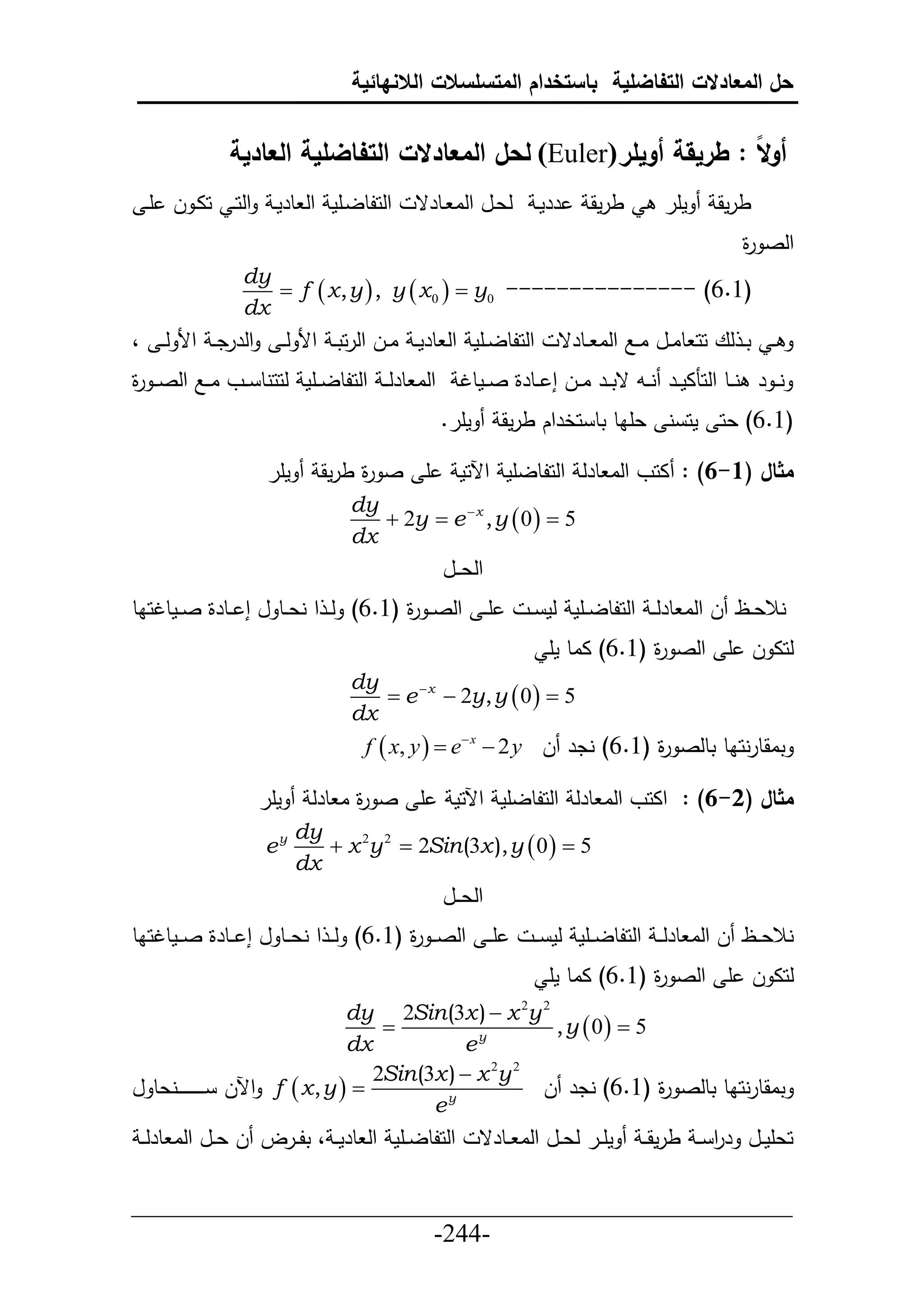 ‫حل المعادالت التفاضلية باستخدام المتسلسالت الالنهائية‬


              ‫أوالا : طريقة أويلر(‪ )Euler‬لحل المعادالت التفاضلية العادية‬
  ‫حلحلطليأم حل طرمي حلحي حاي ل أي‬              ‫لعيل حلا يطرق‬         ‫ررمي‬   ‫طرمق‬        ‫مأر‬     ‫طرمق‬
                                                                                                    ‫حلص ة‬
                                                                                                    ‫ر‬
                ‫‪dy‬‬
                   ‫)1.6( --------------- 0‪ f  x , y  , y  x 0   y‬‬
                ‫‪dx‬‬
‫حلررد ي حأل ل ي ،‬         ‫حلحلطلييأم حل طرم ي اييل حلرحت ي حأل ل ي‬      ‫ي ت ي لع حح طاييل اييال حلا ييطرق‬
‫حلا طرلي ي حلحلطلييأم لححنط ييو اييال حلصيي ة‬
‫ر‬                                                     ‫ن ي ر نييط حلحناميير نييد قت يير اييل إ ييطرة صييمطت‬
                                                   ‫مأر.‬      ‫(6.6) عح مح ن عأاط تط حخرحك طرمق‬

                     ‫مأر‬        ‫أ ص ة طرمق‬
                                     ‫ر‬                ‫مثال (1-6) : احو حلا طرل حلحلطلأم حآلحم‬
                                    ‫‪dy‬‬
                                       ‫5 ‪ 2y  e  x , y  0  ‬‬
                                    ‫‪dx‬‬
                                                   ‫حلع ييل‬
‫أ ي حلص ي ة (6.6) ل ي ح نعييط ل إ ييطرة صييمطتحاط‬
                                      ‫ر‬                          ‫نالعييظ ل حلا طرل ي حلحلطلييأم لم ي‬
                                                                      ‫لحا ل أ حلص ة (6.6) ااط مأ‬
                                                                                   ‫ر‬
                                    ‫‪dy‬‬
                                        ‫5 ‪ e  x  2y, y  0  ‬‬
                                    ‫‪dx‬‬
                                     ‫تاقطرنحاط تطلص ة (6.6) ندر ل ‪f  x, y   e x  2 y‬‬
                                                                         ‫ر‬

                    ‫مأر‬       ‫أ ص ة ا طرل‬
                                    ‫ر‬                ‫مثال (2-6) : حاحو حلا طرل حلحلطلأم حآلحم‬
                            ‫‪dy‬‬
                    ‫‪ey‬‬         ‫5 ‪ x 2y 2  2Sin (3x ), y  0  ‬‬
                            ‫‪dx‬‬
                                                   ‫حلع ييل‬
‫أي ي حلصي ي ة (6.6) لي ي ح نع ييط ل إ ييطرة ص ييمطتحاط‬
                                         ‫ر‬                        ‫نالع ييظ ل حلا طرلي ي حلحلطل ييأم لم ي ي‬
                                                                      ‫لحا ل أ حلص ة (6.6) ااط مأ‬
                                                                                   ‫ر‬
                                    ‫2 ‪dy 2Sin (3x )  x 2y‬‬
                                        ‫‪‬‬                   ‫5 ‪, y  0 ‬‬
                                    ‫‪dx‬‬            ‫‪ey‬‬
                                       ‫2 ‪2Sin (3x )  x 2y‬‬
‫‪ f  x , y  ‬حآلل ي ي ي ي ي ي يينعط ل‬                     ‫تاقطرنحاط تطلص ة (6.6) ندر ل‬
                                                                         ‫ر‬
                                              ‫‪ey‬‬
 ‫حلحلطلييأم حل طرم ي ، تلييرل ل عييل حلا طرل ي‬            ‫مأيير لعييل حلا ييطرق‬     ‫حعأمييل رر ي طرمق ي‬
                                                                                             ‫ح‬

‫___________________________________________________‬
                       ‫-442-‬
 