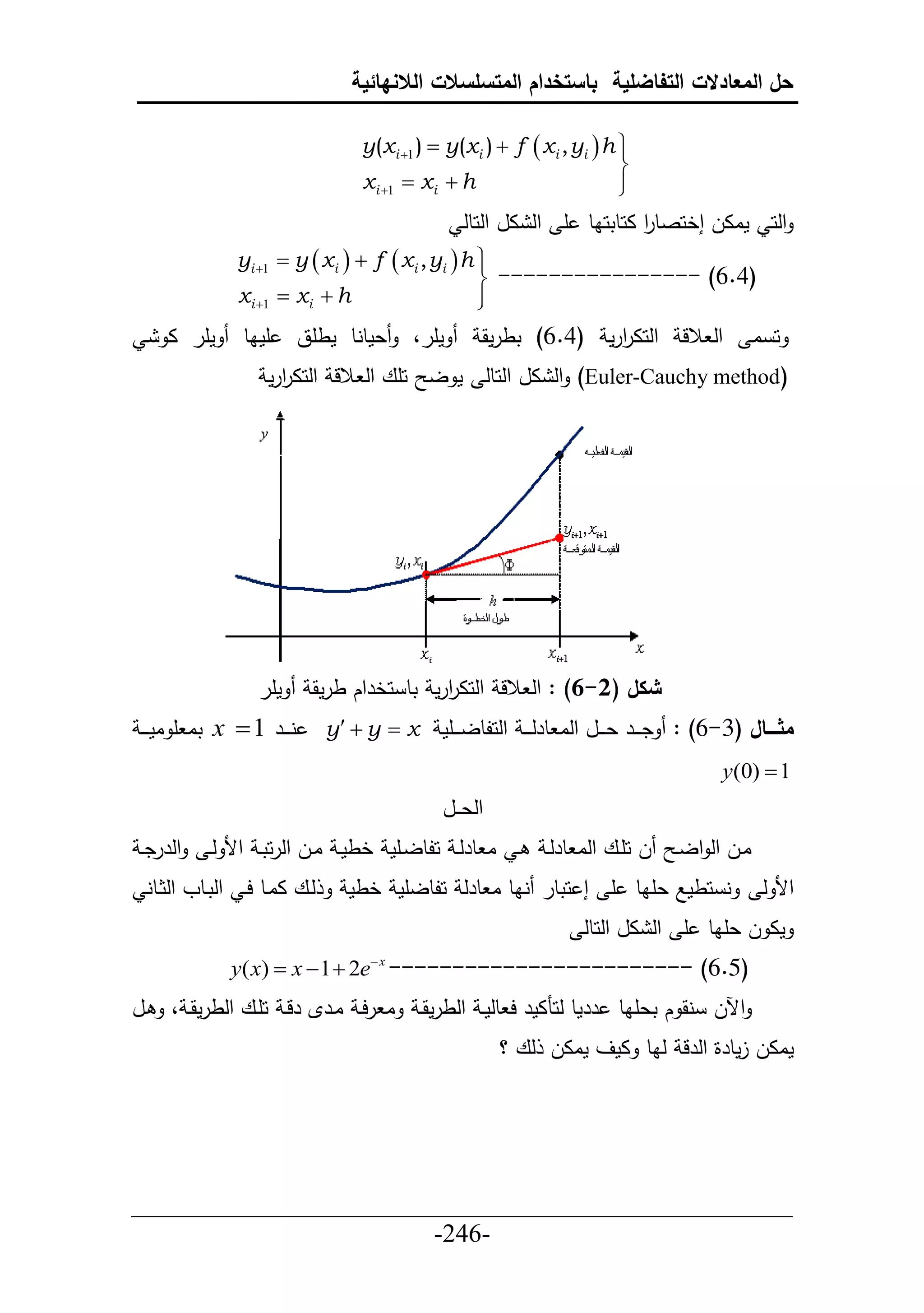 ‫حل المعادالت التفاضلية باستخدام المتسلسالت الالنهائية‬

                                    ‫‪y(xi 1 )  y(xi )  f  xi , yi  h ‬‬
                                                                         ‫‪‬‬
                                                                         ‫‪‬‬
                                    ‫‪xi 1  xi  h‬‬                       ‫‪‬‬
                                                                         ‫‪‬‬
                                                   ‫حلح ماال إخحصطر احطتحاط أ حل ال حلحطل‬
                                                                         ‫ح‬
                  ‫‪yi 1  y  xi   f  xi , yi  h ‬‬
                                                     ‫‪‬‬
                                                     ‫)4.6( ---------------- ‪‬‬
                  ‫‪xi 1  xi  h‬‬                     ‫‪‬‬
                                                     ‫‪‬‬
        ‫مأر ا‬      ‫أماط‬     ‫عمطنط مطأق‬     ‫مأر،‬       ‫حل الل حلحاررم (4.6) تطرمق‬
                                                                    ‫ح‬                            ‫ح ا‬
                      ‫(‪ )Euler-Cauchy method‬حل ال حلحطل م ل حأع حل الل حلحاررم‬
                        ‫ح‬




                     ‫مأر‬     ‫شكل (2-6) : حل الل حلحاررم تط حخرحك طرمق‬
                                             ‫ح‬
 ‫ني يير 1 ‪ x ‬تا أ ام ي ي‬        ‫‪y  y  x‬‬     ‫مثااااال (3-6) : دي يير عي ييل حلا طرل ي ي حلحلطلي ييأم‬
                                                                                           ‫1 ‪y(0) ‬‬
                                                ‫حلع ييل‬
 ‫حلرردي‬       ‫ي ا طرلي حلطليأم خطمي اييل حلرحتي حأل لي‬          ‫ل حأييع حلا طرلي‬    ‫ايل حل حلي‬
     ‫ليع اايط حي حلتيطو حلثيطن‬     ‫ن حطمال عأاط أ إ حتطر ناط ا طرل حلطلأم خطم‬                     ‫حأل ل‬
                                                                      ‫ما ل عأاط أ حل ال حلحطل‬
                 ‫)5.6( ------------------------ ‪y( x)  x  1  2e x‬‬
‫يل‬      ‫ا رحي ايرإل رلي حأيع حلطرمقي ،‬        ‫حآلل نق ك تعأاط ررمط لحنامر ح طلمي حلطرمقي‬
                                                          ‫ماال لمطرة حلرل لاط امف ماال لع ؟‬




‫___________________________________________________‬
                       ‫-642-‬
 
