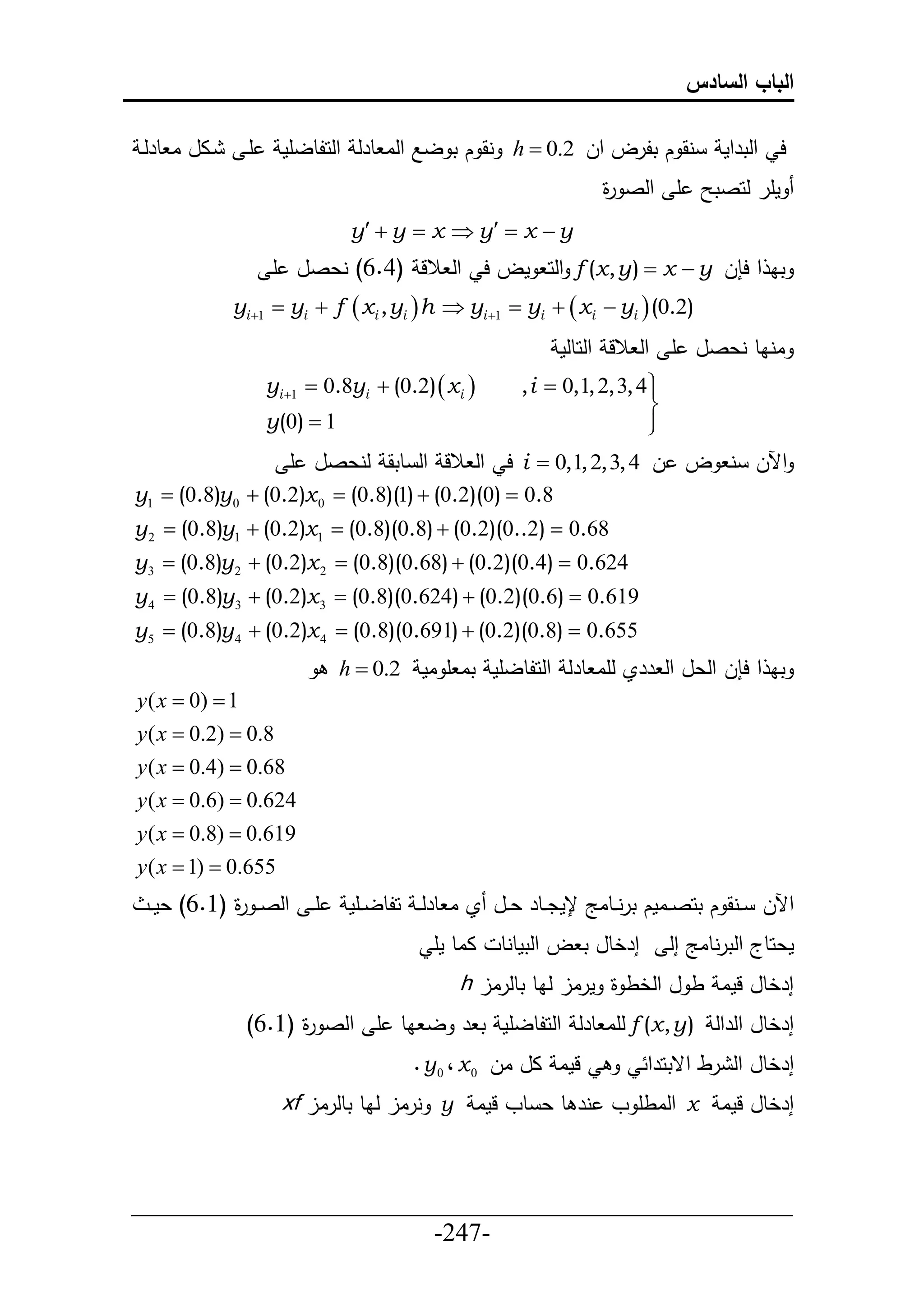 ‫الباب السادس‬

‫يال ا طرلي‬    ‫أي‬     ‫نق ك تلرل حل 2.0 ‪ h ‬نق ك ت لال حلا طرل حلحلطلأم‬               ‫ح حلترحم‬
                                                                 ‫أ حلص ة‬
                                                                 ‫ر‬                 ‫مأر لحصت‬
                               ‫‪y  y  x  y  x  y‬‬
                   ‫تا ح ح ل ‪ f (x, y )  x  y‬حلح مل ح حل الل (4.6) نعصل أ‬
             ‫)2.0( ‪yi 1  yi  f  xi , yi  h  yi 1  yi   xi  yi ‬‬
                                                           ‫اناط نعصل أ حل الل حلحطلم‬
                   ‫‪yi 1  0.8yi  (0.2)  xi ‬‬       ‫‪, i  0,1, 2, 3, 4 ‬‬
                                                                         ‫‪‬‬
                                                                         ‫‪‬‬
                   ‫1 ‪y(0) ‬‬                                              ‫‪‬‬
                                                                         ‫‪‬‬
                      ‫حآلل ن ل ل 4 ,3 ,2 ,1,0 ‪ i ‬ح حل الل حل طتق لنعصل أ‬
‫8.0 ‪y1  (0.8)y 0  (0.2)x 0  (0.8)(1)  (0.2)(0) ‬‬
‫86.0 ‪y 2  (0.8)y1  (0.2)x1  (0.8)(0.8)  (0.2)(0..2) ‬‬
‫426.0 ‪y3  (0.8)y 2  (0.2)x 2  (0.8)(0.68)  (0.2)(0.4) ‬‬
‫916.0 ‪y 4  (0.8)y3  (0.2)x 3  (0.8)(0.624)  (0.2)(0.6) ‬‬
‫556.0 ‪y5  (0.8)y 4  (0.2)x 4  (0.8)(0.691)  (0.2)(0.8) ‬‬
                              ‫تا ح ح ل حلعل حل رري لأا طرل حلحلطلأم تا أ ام 2.0 ‪h ‬‬
‫1 ‪y ( x  0) ‬‬
‫8.0 ‪y ( x  0.2) ‬‬
‫86.0 ‪y ( x  0.4) ‬‬
‫426.0 ‪y ( x  0.6) ‬‬
‫916.0 ‪y ( x  0.8) ‬‬
‫556.0 ‪y ( x  1) ‬‬
 ‫أ ي حلص ي ة (6.6) عم ي‬
            ‫ر‬                  ‫حآلل يينق ك تحصييامك ترنييطاج جمدييطر عييل ي ا طرل ي حلطلييأم‬
                                          ‫ااط مأ‬   ‫إرخطل ت ل حلتمطنط‬         ‫معحطج حلترنطاج إل‬
                                              ‫إرخطل لما ط ل حلخط ة مرال لاط تطلرال ‪h‬‬
              ‫إرخطل حلرحل ) ‪ f (x , y‬لأا طرل حلحلطلأم ت ر ل اط أ حلص ة (6.6)‬
                    ‫ر‬
                                       ‫لما ال ال 0 ‪. y 0 ، x‬‬            ‫إرخطل حل رط حقتحرح‬
                     ‫إرخطل لما ‪ x‬حلاطأ و نر ط ع طو لما ‪ y‬نرال لاط تطلرال ‪xf‬‬


‫___________________________________________________‬
                       ‫-742-‬
 