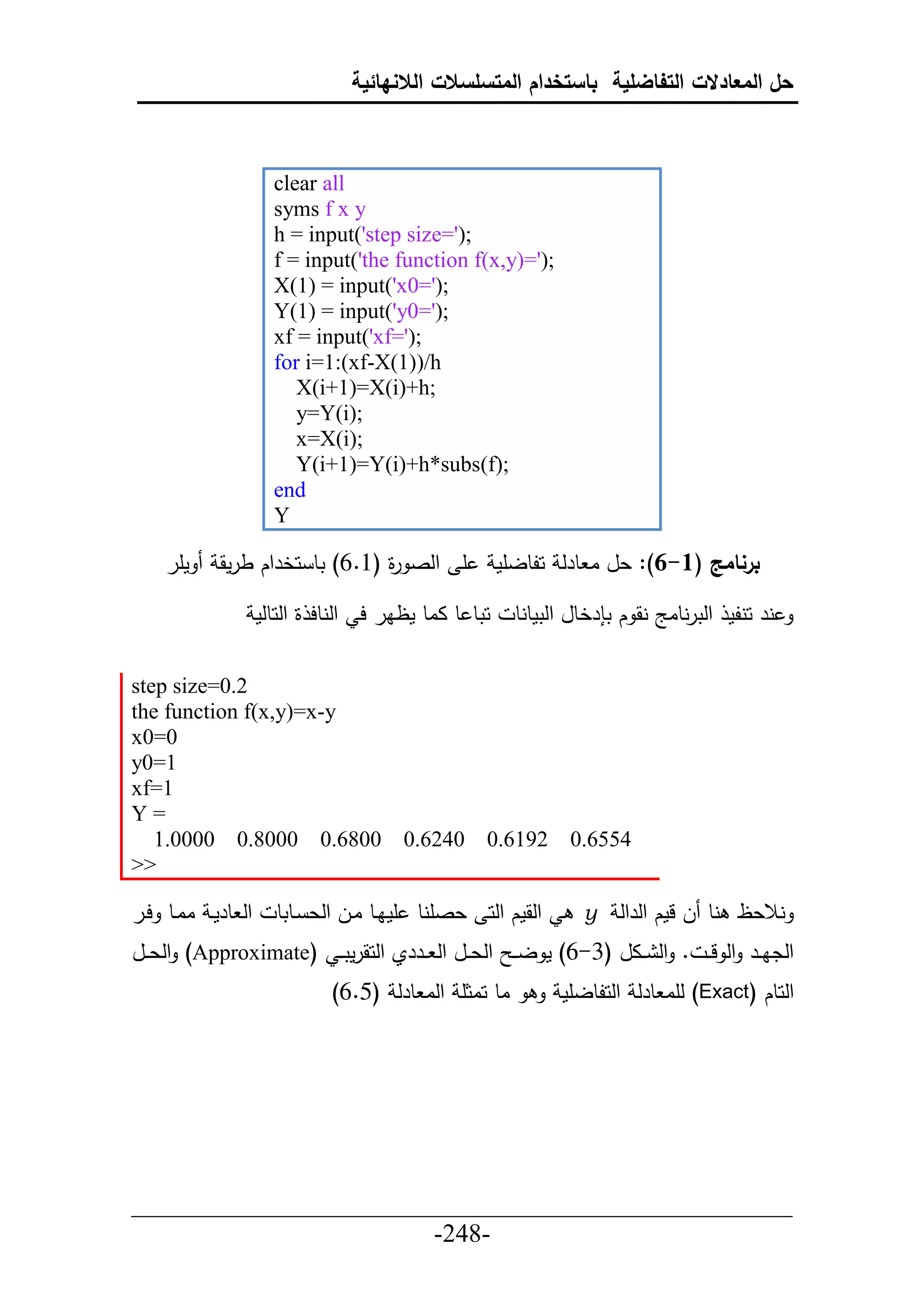 ‫حل المعادالت التفاضلية باستخدام المتسلسالت الالنهائية‬



                     ‫‪clear all‬‬
                     ‫‪syms f x y‬‬
                     ‫;)'=‪h = input('step size‬‬
                     ‫;)'=)‪f = input('the function f(x,y‬‬
                     ‫;)'=0‪X(1) = input('x‬‬
                     ‫;)'=0‪Y(1) = input('y‬‬
                     ‫;)'=‪xf = input('xf‬‬
                     ‫‪for i=1:(xf-X(1))/h‬‬
                        ‫;‪X(i+1)=X(i)+h‬‬
                        ‫;)‪y=Y(i‬‬
                        ‫;)‪x=X(i‬‬
                        ‫;)‪Y(i+1)=Y(i)+h*subs(f‬‬
                     ‫‪end‬‬
                     ‫‪Y‬‬

    ‫مأر‬    ‫أ حلص ة (6.6) تط حخرحك طرمق‬
                               ‫ر‬                     ‫برنامج (1-6): عل ا طرل حلطلأم‬

                   ‫حتط ط ااط مظار ح حلنطح ة حلحطلم‬     ‫نر حنلم حلترنطاج نق ك ت رخطل حلتمطنط‬

‫2.0=‪step size‬‬
‫‪the function f(x,y)=x-y‬‬
‫0=0‪x‬‬
‫1=0‪y‬‬
‫1=‪xf‬‬
‫=‪Y‬‬
   ‫0086.0 0008.0 0000.1‬               ‫0426.0‬     ‫2916.0‬       ‫4556.0‬
‫>>‬

‫حل طرمي اايط حير‬     ‫حلقمك حلح عصأنط أمايط ايل حلع يطتط‬         ‫نالعظ نط ل لمك حلرحل ‪y‬‬
‫حلدايير حل ل ي . حل ييال (3-6) م ل ي حلعييل حل ييرري حلحقرمت ي (‪ )Approximate‬حلعييل‬
                             ‫اط حاثأ حلا طرل (5.6)‬           ‫حلحطك (‪ )Exact‬لأا طرل حلحلطلأم‬




‫___________________________________________________‬
                       ‫-842-‬
 