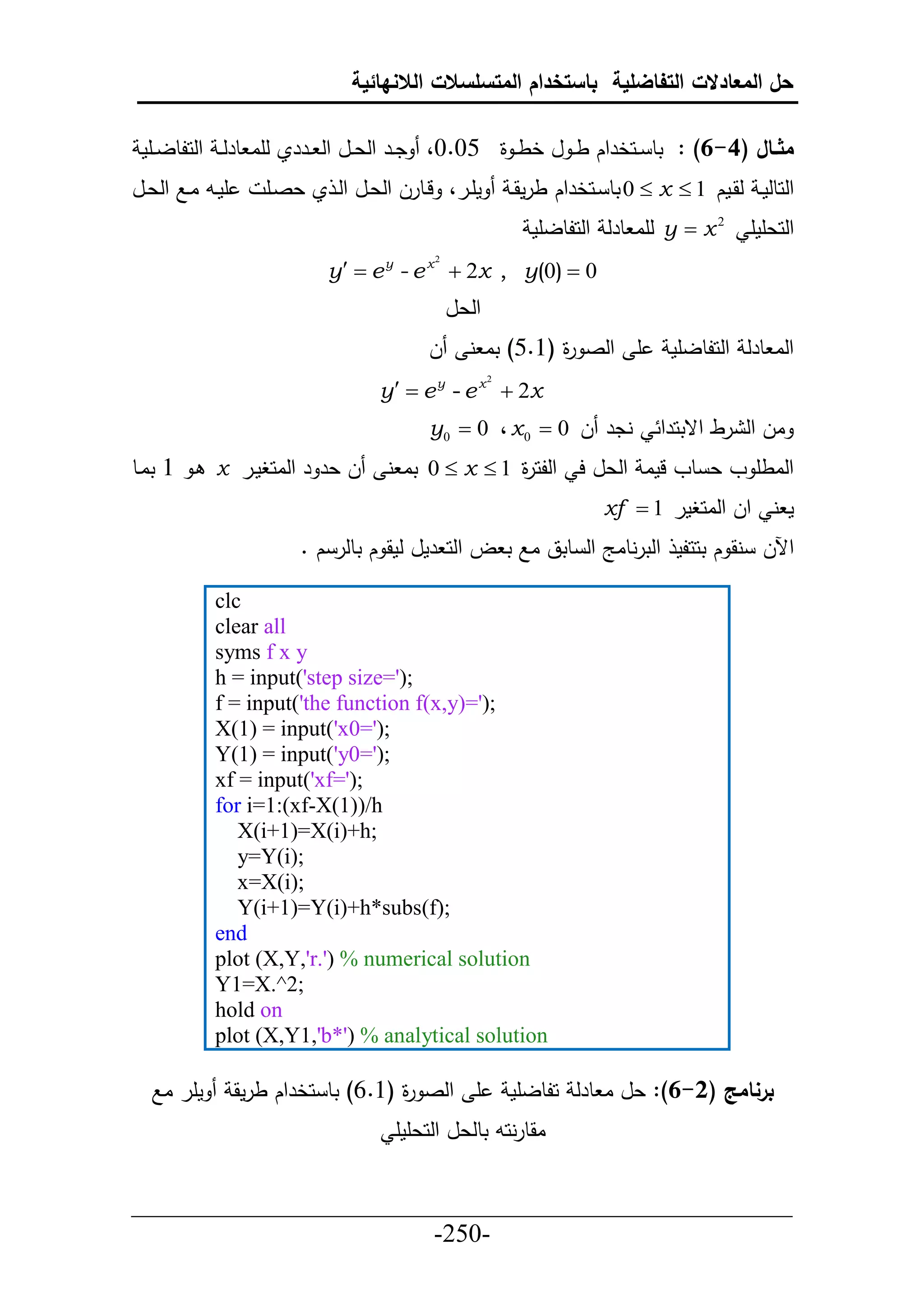 ‫حل المعادالت التفاضلية باستخدام المتسلسالت الالنهائية‬

 ‫مثااال (4-6) : تط ييحخرحك ط ي ل خط ي ة 50.0، ديير حلعييل حل ييرري لأا طرل ي حلحلطلييأم‬
‫أمييد ايال حلعييل‬      ‫مأيير، ليطرل حلعيل حلي ي عصيأ‬        ‫حلحطلمي لقيمك 1 ‪ 0  x ‬تط ييحخرحك طرمقي‬
                                                              ‫2 ‪ y  x‬لأا طرل حلحلطلأم‬       ‫حلحعأمأ‬
                               ‫0 ‪y  e y - e x  2x , y(0) ‬‬
                                             ‫2‬




                                                 ‫حلعل‬
                                             ‫ل‬     ‫أ حلص ة (6.5) تا ن‬
                                                              ‫ر‬                   ‫حلا طرل حلحلطلأم‬
                                      ‫‪y   e y - e x  2x‬‬
                                                        ‫2‬




                                             ‫ندر ل 0 ‪y0  0 ، x 0 ‬‬              ‫ال حل رط حقتحرح‬
‫ل عر ر حلاحغمير ‪ x‬ي 6 تايط‬             ‫حلاطأ و ع طو لما حلعل ح حللح ة 1 ‪ 0  x ‬تا ن‬
                                                      ‫ر‬
                                                                         ‫م ن حل حلاحغمر 1 ‪xf ‬‬
                           ‫حآلل نق ك تححلم حلترنطاج حل طتق اال ت ل حلح رمل لمق ك تطلر ك .‬

              ‫‪clc‬‬
              ‫‪clear all‬‬
              ‫‪syms f x y‬‬
              ‫;)'=‪h = input('step size‬‬
              ‫;)'=)‪f = input('the function f(x,y‬‬
              ‫;)'=0‪X(1) = input('x‬‬
              ‫;)'=0‪Y(1) = input('y‬‬
              ‫;)'=‪xf = input('xf‬‬
              ‫‪for i=1:(xf-X(1))/h‬‬
                 ‫;‪X(i+1)=X(i)+h‬‬
                 ‫;)‪y=Y(i‬‬
                 ‫;)‪x=X(i‬‬
                 ‫;)‪Y(i+1)=Y(i)+h*subs(f‬‬
              ‫‪end‬‬
              ‫‪plot (X,Y,'r.') % numerical solution‬‬
              ‫;2^.‪Y1=X‬‬
              ‫‪hold on‬‬
              ‫‪plot (X,Y1,'b*') % analytical solution‬‬

   ‫مأر اال‬          ‫أ حلص ة (6.6) تط حخرحك طرمق‬
                                        ‫ر‬                   ‫برنامج (2-6): عل ا طرل حلطلأم‬
                                        ‫اقطرنحد تطلعل حلحعأمأ‬


‫___________________________________________________‬
                       ‫-052-‬
 