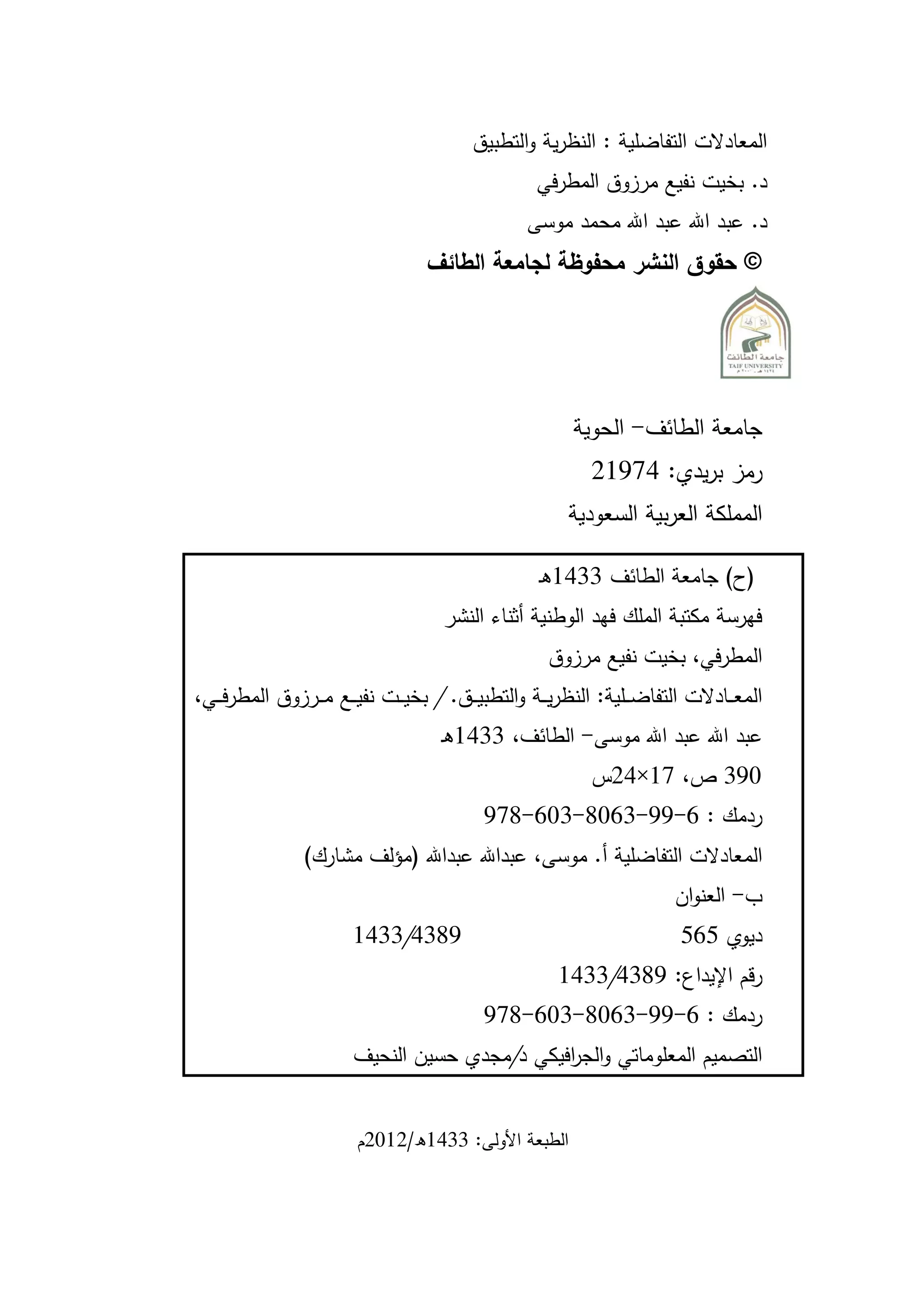 ‫المعادالت التفاضلية : النظرية والتطبيق‬
                                                     ‫د. بخيت نفيع مرزوق المطرفي‬
                                                    ‫د. عبد اهلل عبد اهلل محمد موسى‬
                                    ‫© حقوق النشر محفوظة لجامعة الطائف‬




                                                           ‫جامعة الطائف- الحوية‬
                                                              ‫رمز بريدي: 21974‬
                                                          ‫المملكة العربية السعودية‬

                                                      ‫(ح) جامعة الطائف 1127هـ‬
                                       ‫فهرسة مكتبة الملك فهد الوطنية أثناء النشر‬
                                                       ‫المطرفي، بخيت نفيع مرزوق‬
‫المع ــادالت التفاض ــلية: النظري ــة والتطبي ــق. / بخي ــت نفي ــع م ــرزوق المطرف ــي،‬
                                      ‫عبد اهلل عبد اهلل موسى- الطائف، 1127هـ‬
                                                              ‫091 ص، 17×24س‬
                                             ‫ردمك : 6-99-1603-106-319‬
                 ‫المعادالت التفاضلية أ. موسى، عبداهلل عبداهلل (مؤلف مشارك)‬
                                                                           ‫ب- العنوان‬
                        ‫9312/1127‬                                           ‫ديوي 565‬
                                                         ‫رقم اإليداع: 9312/1127‬
                                             ‫ردمك : 6-99-1603-106-319‬
                        ‫التصميم المعلوماتي والج افيكي د/مجدي حسين النحيف‬
                                               ‫ر‬


                         ‫الطبعة األولى: 1127ه/4704م‬
 
