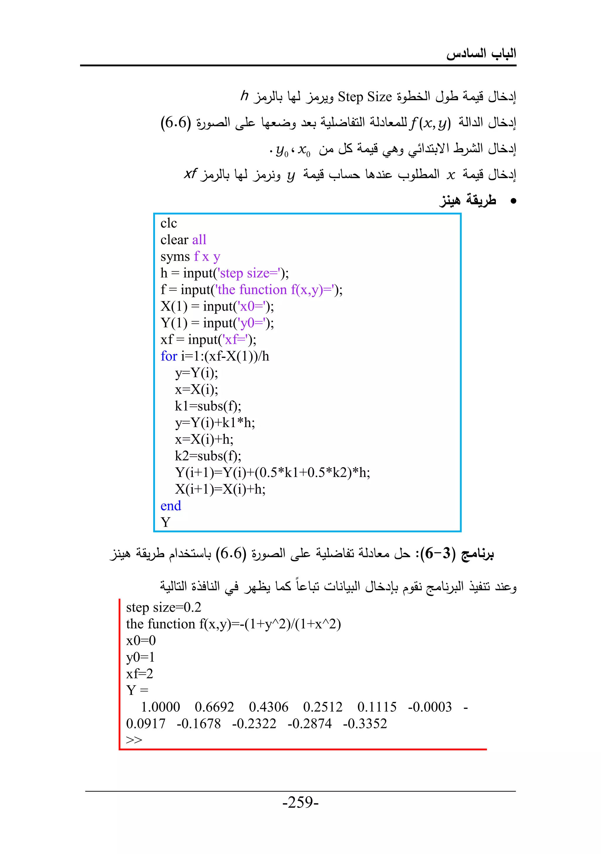‫الباب السادس‬

                            ‫إرخطل لما ط ل حلخط ة ‪ Step Size‬مرال لاط تطلرال ‪h‬‬
             ‫إرخطل حلرحل ) ‪ f (x , y‬لأا طرل حلحلطلأم ت ر ل اط أ حلص ة (6.6)‬
                   ‫ر‬
                                  ‫لما ال ال 0 ‪. y 0 ، x‬‬             ‫إرخطل حل رط حقتحرح‬
                 ‫إرخطل لما ‪ x‬حلاطأ و نر ط ع طو لما ‪ y‬نرال لاط تطلرال ‪xf‬‬
                                                                        ‫‪ ‬طريقة هينز‬
             ‫‪clc‬‬
             ‫‪clear all‬‬
             ‫‪syms f x y‬‬
             ‫;)'=‪h = input('step size‬‬
             ‫;)'=)‪f = input('the function f(x,y‬‬
             ‫;)'=0‪X(1) = input('x‬‬
             ‫;)'=0‪Y(1) = input('y‬‬
             ‫;)'=‪xf = input('xf‬‬
             ‫‪for i=1:(xf-X(1))/h‬‬
                ‫;)‪y=Y(i‬‬
                ‫;)‪x=X(i‬‬
                ‫;)‪k1=subs(f‬‬
                ‫;‪y=Y(i)+k1*h‬‬
                ‫;‪x=X(i)+h‬‬
                ‫;)‪k2=subs(f‬‬
                ‫;‪Y(i+1)=Y(i)+(0.5*k1+0.5*k2)*h‬‬
                ‫;‪X(i+1)=X(i)+h‬‬
             ‫‪end‬‬
             ‫‪Y‬‬

  ‫منل‬     ‫أ حلص ة (6.6) تط حخرحك طرمق‬
                              ‫ر‬                 ‫برنامج (3-6): عل ا طرل حلطلأم‬

              ‫حتط ط ااط مظار ح حلنطح ة حلحطلم‬     ‫نر حنلم حلترنطاج نق ك ت رخطل حلتمطنط‬
        ‫2.0=‪step size‬‬
        ‫)2^‪the function f(x,y)=-(1+y^2)/(1+x‬‬
        ‫0=0‪x‬‬
        ‫1=0‪y‬‬
        ‫2=‪xf‬‬
        ‫=‪Y‬‬
           ‫- 3000.0- 5111.0 2152.0 6034.0 2966.0 0000.1‬
        ‫2533.0- 4782.0- 2232.0- 8761.0- 7190.0‬
        ‫>>‬

‫___________________________________________________‬
                       ‫-952-‬
 