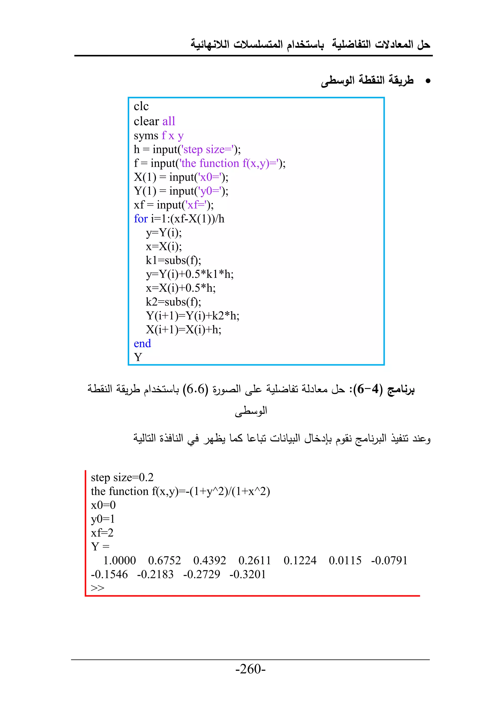 ‫حل المعادالت التفاضلية باستخدام المتسلسالت الالنهائية‬

                                                        ‫‪ ‬طريقة النقطة الوسطى‬
          ‫‪clc‬‬
          ‫‪clear all‬‬
          ‫‪syms f x y‬‬
          ‫;)'=‪h = input('step size‬‬
          ‫;)'=)‪f = input('the function f(x,y‬‬
          ‫;)'=0‪X(1) = input('x‬‬
          ‫;)'=0‪Y(1) = input('y‬‬
          ‫;)'=‪xf = input('xf‬‬
          ‫‪for i=1:(xf-X(1))/h‬‬
             ‫;)‪y=Y(i‬‬
             ‫;)‪x=X(i‬‬
             ‫;)‪k1=subs(f‬‬
             ‫;‪y=Y(i)+0.5*k1*h‬‬
             ‫;‪x=X(i)+0.5*h‬‬
             ‫;)‪k2=subs(f‬‬
             ‫;‪Y(i+1)=Y(i)+k2*h‬‬
             ‫;‪X(i+1)=X(i)+h‬‬
          ‫‪end‬‬
          ‫‪Y‬‬

  ‫أ حلص ة (6.6) تط حخرحك طرمق حلنقط‬
                            ‫ر‬                ‫برنامج (4-6): عل ا طرل حلطلأم‬
                                    ‫حل ط‬

           ‫حتط ط ااط مظار ح حلنطح ة حلحطلم‬    ‫نر حنلم حلترنطاج نق ك ت رخطل حلتمطنط‬

  ‫2.0=‪step size‬‬
  ‫)2^‪the function f(x,y)=-(1+y^2)/(1+x‬‬
  ‫0=0‪x‬‬
  ‫1=0‪y‬‬
  ‫2=‪xf‬‬
  ‫=‪Y‬‬
     ‫1162.0 2934.0 2576.0 0000.1‬               ‫4221.0‬     ‫1970.0- 5110.0‬
  ‫1023.0- 9272.0- 3812.0- 6451.0-‬
  ‫>>‬




‫___________________________________________________‬
                       ‫-062-‬
 